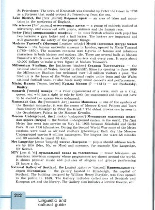 St Petersburg. The town of Kronstadt was founded by Peter the Great in 1703
as a fortress that could protect St Petersburg from the sea.
Lake District, the ['leik ,distnkt] Озёрный край — an area of lakes and moun­
tains in the northwest of England.
life sciences ['laif ,sai3nsiz] естественные науки — a group of subjects studied at
university, and concerned with plants, animals and the human race.
locker [Чокэ] запирающийся шкафчик — in most British schools each pupil has
two lockers: a gym locker and a hall locker. The lockers are important and
will guarantee the safety of the pupils' things.
Madame Tussaud's (Museum) [,maed3m tu'so:dz] Музей (восковых фигур) мадам
Тюссо — the famous waxworks museum in London, opened by Marie Tussaud
(1760—1850). The museum contains wax figures of famous and infamous
characters in both history and modern life. There are several halls at Madam
Tussaud's which more than 2,500,000 tourists visit every year. It costs about
40,000 dollars to make a wax figure at Madam Tussaud's.
Millennium Stadium, the [mijemam 'steidiam] Стадион Тысячелетия — the
national stadium of Wales, located in Cardiff. Since its opening in June 1999
the Millennium Stadium has welcomed over 1.3 million visitors a year. The
Stadium is the home of the Wales national rugby union team and the Wales
national football team. It also hosts many music concerts and performances.
Minin, Kuzma ['mmm, kuz'ma] Кузьма Минин (? —1616) — see Pozharsky,
Dmitry,
monarch ['топэк] монарх — a ruler (правитель) of a state, such as a king,
queen, etc. who has a right to rule by birth (по рождению) and does not have
to be elected (не нужно было избирать).
Monomakh Cap, the ['топота:h ,kaep] шапка Мономаха — one of the symbols of
the Russian monarchy, it was the crown of Moscow Grand Princes and Tsars
from Dmitry Donskoy* to Peter the Great.* The oldest crowns can be seen in
the Oruzheinaya Palata in the Moscow Kremlin.
Moscow Underground, the [,mosk3u 'Andsgraund] Московская подземная желез­
ная дорога (метро) — the busiest underground system in the world. The first
Metro line went into service on May 15, 1935 between Sokolniki and Gorki
Park. It ran 11.6 kilometres. During the Second World War some of the Metro
stations were used as air-raid shelters (убежище). Each day the Moscow
Underground carries 9 million passengers. The longest line takes 58 minutes
and 30 seconds to travel 38 km.
Mrs Langridge [,misiz Чагпдпф] миссис Лэнгридж — pupils should address teach­
ers by title (Mrs, Mr, or Miss) and surname, for example Mrs Langridge,
Mr Kernel.
MTV [,em ti: 'vi:] музыкальный канал на телевидении — music television, an
American television company whose programmes are shown around the world.
It shows popular music and pictures of singers and groups performing
24 hours a day.
National Gallery of Scotland, the [,пае|пэ1 ,дэе1эп sv 'skotbnd] Национальная га­
лерея Шотландии — the gallery located in Edinburgh, the capital of
Scotland. The building designed by William Henry Playfair, was first opened
to the public in 1859. The Gallery includes collections of Scottish and
European art and the library. The Gallery also includes a lecture theatre, edu-
Linguistic and
cultural guide
 