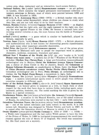 cation area, shop, restaurant and an interactive, touch-screen Gallery.
National Gallery, the [,пае|пэ1 'gaelsri] Национальная галерея — an art gallery
in London, which contains the largest permanent (постоянная) collection of
western paintings in Britain, most of which were painted between 1200 and
1900. It was founded in 1824.
Neill [nil], A. S. Александр Нилл (1883—1973) — a British teacher who start­
ed a new school called Summerhill, where children can choose to study what
they like, and are not told what to do by their teachers.
Nelson, Horatio ['nelssn, hs'reifisu] Горацио Нельсон (1758—1805) — an English
admiral who lost his right arm, and the sight (зрение) in his right eye, dur­
ing the wars against France in the 1790s. He became a national hero after
winning several victories at sea, the most famous was the battle at Trafalgar*
in 1805.
netball ['netbo:l] нетбол — a game which is similar to basketball, played in
Britain, especially by girls.
Newton, Isaac ['njir.tn, 'aizsk] Исаак Ньютон (1642—1727) — a British physicist
and mathematician who is best known for discovering gravity (гравитации).
He made many other important scientific discoveries.
Nobel Prize, the [пэи,Ье1 'praiz] Нобелевская премия — one of the prizes given
in Sweden (в Швеции) each year to people for important work in physics,
chemistry, medicine, economics, literature and peace.
Official New 7 Wonders of the World, the [s'fijl ,njir. ,sevn 'wAndsz sv дз 'w3:ld]
Новые семь чудес света — a modern list of the 7 Wonders of the World that
includes: Chichen Itza (Чичен-Ица), a large pre-Columbian (доколумбовый)
archeological site in Mexico; Christ the Redeemer (статуя Христа Спасите­
ля), a statue of Jesus Christ in Rio de Janeiro, Brazil; the Colosseum or
Roman Coliseum (Колизей), an amphitheatre in Rome, Italy; the Great Wall
of China (Великая китайская стена); Machu Picchu (Мачу-Пикчу), a pre-
Columbian archeological site in Peru; Petra (Петра), an archeological site in
Jordan; the Taj Mahal (Тадж-Махал), a mausoleum in Agra, India.
Olympic Games, the [3,hmpik 'geimz] (also Olympics [s'limpiks]) Олимпийские
игры — a modern international sports event in which people from different
countries compete in different sport.
Order of the British Empire (OBE) [,эх!эгэудэ ^ntif'empais] Орден Британской
Империи — an honour given to someone as a title, to thank them or show
respect for the work they have done in various fields, including sport, enter­
tainment, politics, business, etc. The medal marking the title is given by the
Queen in a special ceremony.
Oruzheinaya Palata, the [,ш"и'зетл)л рэ'кгЛэ] (also the Armoury ['а:тэп]) Оружей­
ная палата — a museum in the Moscow Kremlin, one of the oldest museums
of Russia, its collections were started in the late 14th — early 15th centuries.
Ostankino Television Tower, the [DS,ta:nkirm ,tehvi3n Чаиэ] Останкинская телебаш­
ня — one of the tallest television and radio towers in the world. It is 549
meters tall. Ostankino was designed by Nikolai Nikitin and built in 1967. It
is named after the Ostankino district of Moscow in which it is located.
Owain Glyndwr [,owam glm'dur] Оуайн Глендур (с. 1354 or 1359 — с. 1416) —
a Welsh ruler (правитель) and the last native Welsh person to have the title
of the Prince of Wales. In 1400 he instigated (спровоцировал) the revolt (вос­
стание) against the rule of Henry IV of England. The revolt was unsuccess­
ful. His final years are a mystery.
i i4ini..ui.iMi HI nil ж in.ia
Linguistic and
cultural guide
 