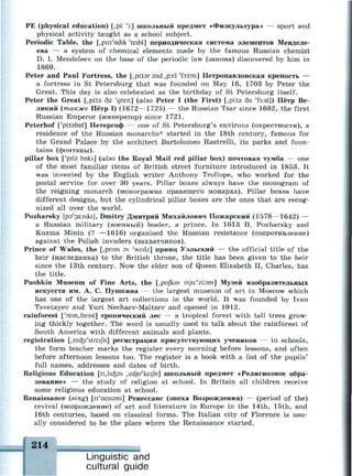 РЕ (physical education) [,pi: 'i:] школьный предмет «Физкультура» — sport and
physical activity taught as a school subject.
Periodic Table, the [,pin'Ddik 'teibl] периодическая система элементов Менделе­
ева — a system of chemical elements made by the famous Russian chemist
D. I. Mendeleev on the base of the periodic law (закона) discovered by him in
1869.
Peter and Paul Fortress, the [,pi:t9r and ,po:l 'fo:tns] Петропавловская крепость —
a fortress in St Petersburg that was founded on May 16, 1703 by Peter the
Great. This day is also celebrated as the birthday of St Petersburg itself.
Peter the Great [,pi:t9 бэ 'greit] (also Peter I (the First) [,pi:ta дэ 'f3:st]) Пётр Ве­
ликий (также Пётр I) (1672—1725) — the Russian Tsar since 1682, the first
Russian Emperor (император) since 1721.
Peterhof ['piitshnf] Петергоф — one of St Petersburg's environs (окрестности), а
residence of the Russian monarchs* started in the 18th century, famous for
the Grand Palace by the architect Bartolomeo Rastrelli, its parks and foun­
tains (фонтаны).
pillar box ['pita bolts] (also the Royal Mail red pillar box) почтовая тумба — one
of the most familiar items of British street furniture introduced in 1853. It
was invented by the English writer Anthony Trollope, who worked for the
postal service for over 30 years. Pillar boxes always have the monogram of
the reigning monarch (монограмма правящего монарха). Pillar boxes have
different designs, but the cylindrical pillar boxes are the ones that are recog­
nized all over the world.
Pozharsky [p9'3a:rski], Dmitry Дмитрий Михайлович Пожарский (1578—1642) —
a Russian military (военный) leader, a prince. In 1613 D. Pozharsky and
Kuzma Minin (? —1616) organised the Russian resistance (сопротивление)
against the Polish invaders (захватчиков).
Prince of Wales, the [,pnns av 'weilz] принц Уэльский — the official title of the
heir (наследника) to the British throne, the title has been given to the heir
since the 13th century. Now the elder son of Queen Elizabeth II, Charles, has
the title.
Pushkin Museum of Fine Arts, the [,pufkm mju:'zi:9m] Музей изобразительных
искусств им. А. С. Пушкина — the largest museum of art in Moscow which
has one of the largest art collections in the world. It was founded by Ivan
Tsvetayev and Yuri Nechaev-Maltsev and opened in 1912.
rainforest ['rein^fonst] тропический лес — a tropical forest with tall trees grow­
ing thickly together. The word is usually used to talk about the rainforest of
South America with different animals and plants.
registration Lrec&i'streijn] регистрация присутствующих учеников — in schools,
the form teacher marks the register every morning before lessons, and often
before afternoon lessons too. The register is a book with a list of the pupils'
full names, addresses and dates of birth.
Religious Education [n,lKfe9s ^dju'keijh] школьный предмет «Религиозное обра­
зование» — the study of religion at school. In Britain all children receive
some religious education at school.
Renaissance (sing) [n'neissns] Ренессанс (эпоха Возрождения) — (period of the)
revival (возрождение) of art and literature in Europe in the 14th, 15th, and
16th centuries, based on classical forms. The Italian city of Florence is usu­
ally considered to be the place where the Renaissance started.
214
Linguistic and
cultural guide
 