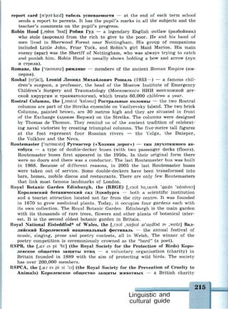 report card [n'pat kcud] табель успеваемости — at the end of each term school
sends a report to parents. It has the pupil's marks in all the subjects and the
teacher's comments on the pupil's progress.
Robin Hood [, robin 'hud] Робин Гуд — a legendary English outlaw (разбойник)
who stole (воровал) from the rich to give to the poor. He and his band of
men lived in Sherwood Forest near Nottingham. His group of companions
included Little John, Friar Tuck, and Robin's girl Maid Marion. His main
enemy (враг) was the Sheriff of Nottingham, who was always trying to catch
and punish him. Robin Hood is usually shown holding a bow and arrow (лук
и стрела).
Romans, the ['гэитэпг] римляне — members of the ancient Roman Empire (им­
перия).
Roshal [гэ'/сгЛ], Leonid Леонид Михайлович Рошаль (1933—) — a famous chil­
dren's surgeon, a professor, the head of the Moscow Institute of Emergency
Children's Surgery and Traumatology (Московского НИИ неотложной дет­
ской хирургии и травматологии), which treats 60,000 children a year.
Rostral Columns, the [, rostral 'kobmz] Ростральные колонны — the two Rostral
columns are part of the Strelka ensemble on Vasilyevsky Island. The two brick
Columns, painted brown, are 30 metres high and they are situated in front
of the Exchange (здание Биржи) on the Strelka. The columns were designed
by Thomas de Thomon. They remind us of the ancient tradition of celebrat­
ing naval victories by creating triumphal columns. The five-metre tall figures
at the foot represent four Russian rivers — the Volga, the Dnieper,
the Volkhov and the Neva.
Routemaster ['ru:tma:st3] Рутмастер («Хозяин дорог») — тип двухэтажного ав­
тобуса — а type of double-decker buses (with two passenger decks (floors).
Routemaster buses first appeared in the 1950s. In their original form there
were no doors and there was a conductor. The last Routemaster bus was built
in 1968. Because of different reasons, in 2005 the last Routemaster buses
were taken out of service. Some double-deckers have been transformed into
bars, homes, mobile discos and restaurants. There are only few Routemasters
that link most famous landmarks of London.
Royal Botanic Garden Edinburgh, the (RBGE) [,киэ1 bd,taenik 'ga:dn 'edmbsrs]
Королевский ботанический сад Эдинбурга — both а scientific institution
and a tourist attraction located not far from the city centre. It was founded
in 1670 to grow medicinal plants. Today, it occupies four gardens each with
its own collection. The Royal Botanic Garden Edinburgh is the main garden
with its thousands of rare trees, flowers and other plants of botanical inter­
est. It is the second oldest botanic garden in Britain.
Royal National Eisteddfod* of Wales, the [,гою1 ,пае/пэ1 ai'stedfad av ,weilz] Вал­
лийский Королевский национальный фестиваль — the annual festival of
music, singing, prose and poetry contests, all in Welsh. The winner of the
poetry competition is ceremoniously crowned as the "bard" (a poet).
RSPB, the [,a:r es pi: 'bi:] (the Royal Society for the Protection of Birds) Коро­
левское общество защиты птиц — a voluntary organisation (charity) in
Britain founded in 1889 with the aim of protecting wild birds. The society
has over 200,000 members.
RSPCA, the [,a:r es pi: si: 'ei] (the Royal Society for the Prevention of Cruelty to
Animals) Королевское общество защиты животных — a British charity
т . 215
Linguistic and
cultural guide
 