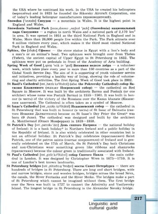 the USA where he continued his work. In the USA he created his helicopters
(вертолёты) and in 1925 he founded the Sikorsky Aircraft Corporation, one
of today's leading helicopter manufacturers (производителей).
Snowdon ['snaudn] Сноудон — a mountain in Wales. It is the highest point in
England and Wales.
Snowdonia National Park [sn3u,d3uni9 ,nEeJh3l 'pa:k] (Snowdonia) национальный
парк Сноудония — a region in north Wales and a national park of 2,170 km2
in area. It was opened in 1951 as the third National Park in England and in
Wales. More than 26,000 people live within the Park. The Park attracts over
6 million visitors every year, which makes it the third most visited National
Park in England and Wales.
Sphinx, the [sfinks] Сфинкс — the stone statue in Egypt with a lion's body and
a man's or an animal's head. Two sphinxes were brought over from Thebes
(Тибет), the ancient capital of Upper Egypt to St Petersburg in 1832. The
sphinxes were put on pedestals in front of the Academy of Arts building.
Spring Week of Good [,spnn 'wi:k av 'gud] Весенняя неделя добра — a volunteer
week, which takes place every year in more than 150 countries as a part of the
Global Youth Service Day. The aim of it is supporting of youth volunteer service
and initiatives, providing a healthy way of living, showing the role of voluntee­
ring and charity activities. The first Spring Week of Good took place in 2002.
St Basil's Cathedral [snt ,ba;zlz кэ'6Ыгэ1] (also the Pokrovsky Cathedral) собор Ва­
силия Блаженного (также Покровский собор) — the cathedral on Red
Square in Moscow. It was built by the architects Barma and Postnik (or one
architect whose name was Postnik Barma) in 1555—1561. It was built in hon­
our (в честь) of the victory of the Russians over the Kazan khanate (Казанс­
ким ханством). The Cathedral is often taken as a symbol of Moscow.
St Isaac's Cathedral [snt ,aizaks кэ'0Ыгэ1] Исаакиевский собор — the cathedral in
St Petersburg that was built in honour (в честь) of St Isaac of Dalmatia (свя­
того Исаакия Далматского) because on St Isaac's Day Peter the Great* was
born (9 June). The cathedral was designed and built by the architect
A. Montferrand (Огюст Монферран) in 1818—1858.
St Patrick's Day [snt ,pa3tnks 'dei] День святого Патрика — the national holiday
of Ireland: it is a bank holiday* in Northern Ireland and a public holiday in
the Republic of Ireland. It is also widely celebrated in other countries but is
not an official holiday. St Patrick's Day celebrates (прославляет) Saint
Patrick, one of the patron saints (святые покровители) of Ireland and is gen­
erally celebrated on the 17th of March. On St Patrick's Day both Christians
and non-Christians wear something green like ribbons and shamrocks
(трилистник) because the colour green is traditionally associated with Ireland.
St Paul's Cathedral [snt ,po:lz ka'Gr.drsl] собор Святого Павла — the main cathe­
dral in London. It was designed by Christopher Wren in 1675—1710. It is
one of London's best known landmarks.
St Petersburg bridges [snt ,pi:t3zb3:g 'bncfoiz] мосты Санкт-Петербурга — there are
hundreds of bridges in St Petersburg. There are long and short bridges, wide
and narrow bridges, stone and wooden bridges, bridges across the broad Neva,
the canals, the River Fontanka and the River Moika. The bridges make a part
of St Petersburg which cannot be imagined without them. The first bridge
over the Neva was built in 1727 to connect the Admiralty and Vasilyevsky
Island. The longest bridge in St Petersburg is the Alexander Nevsky bridge.
Linguistic and
cultural guide
 