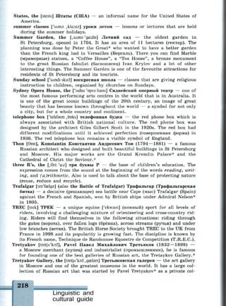 States, the [steits] Штаты (США) — an informal name for the United States of
America.
summer classes ['sAms ,kla:siz] уроки летом — lessons or lectures that are held
during the summer holidays.
Summer Garden, the [,здтэ 'ga:dn] Летний сад — the oldest garden in
St Petersburg, opened in 1704. It has an area of 11 hectares (гектар). The
planning was done by Peter the Great* who wanted to have a better garden
than the French king had in Versailles (Версаль). There you can find Marble
(мраморные) statues, a "Coffee House", a "Tea House", a bronze monument
to the great Russian fabulist (баснописец) Ivan Krylov and a lot of other
interesting things. The Summer Garden is one of the favourite attractions for
residents of St Petersburg and its tourists.
Sunday school ['sAndi skir.l] воскресная школа — classes that are giving religious
instruction to children, organised by churches on Sundays.
Sydney Opera House, the ['sidni 'пргэ haus] Сиднейский оперный театр — one of
the most famous performing arts centres in the world that is in Australia. It
is one of the great iconic buildings of the 20th century, an image of great
beauty that has become known throughout the world — a symbol for not only
a city, but for a whole country and continent.
telephone box ['tehfaun ,boks] телефонная будка — the red phone box which is
always associated with British national culture. The red phone box was
designed by the architect Giles Gilbert Scott in the 1920s. The red box had
different modifications until it achieved perfection (совершенная форма) in
1936. The red telephone box remains a visible symbol of England.
Thon [6on], Konstantin Константин Андреевич Тон (1794—1881) — a famous
Russian architect who designed and built beautiful buildings in St Petersburg
and Moscow. His major works are the Grand Kremlin Palace* and the
Cathedral of Christ the Saviour.*
three R's, the [,0ri: 'a:z] три буквы Р — the base of children's education. The
expression comes from the sound at the beginning of the words reading, writ­
ing, and (a)rithmetic. Also is used to talk about the base of protecting nature
(reuse, reduce and recycle).
Trafalgar [tra'fselgs] (also the Battle of Trafalgar) Трафальгар (Трафальгарская
битва) — a decisive (решающее) sea battle near Cape (мыс) Trafalgar (Spain)
against the French and Spanish, won by British ships under Admiral Nelson*
in 1805.
TREC [trek] ТРЕК — a unique equine ['ekwam] (конный) sport for all levels of
riders, involving a challenging mixture of orienteering and cross-country rid­
ing. Riders will find themselves in the following situations: riding through
the gates (ворота), over fallen logs (брёвна), across streams (ручьи) and under
low branches (ветви). The British Horse Society brought TREC to the UK from
France in 1998 and its popularity is growing fast. The discipline is known by
its French name, Technique de Randonnee Equestre de Competition (T.R.E.C.).
Tretyakov [tret]Vko:f], Pavel Павел Михайлович Третьяков (1832—1898) —
a Moscow merchant (купец) and industrialist (промышленник), he is famous
for founding one of the best galleries of Russian art, the Tretaykov Gallery.*
Tretyakov Gallery, the [tretJA'ko:f ,дге1эп] Третьяковская галерея — the art gallery
in Moscow and one of the greatest museums in the world. It has a large col­
lection of Russian art that was started by Pavel Tretyakov* as a private col-
218
Linguistic and
cultural guide
 