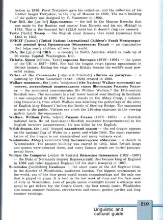 lection in 1856. Pavel Tretyakov gave his collection, and the collection of his
brother Sergei Tretyakov, to the city of Moscow in 1892. The main building
of the gallery was designed by V. Vasnetsov in 1902.
Tsar Bell, the [,za: 'bel] Царь-колокол — the bell in the Moscow Kremlin that
was made by the Russian cast master Ivan Motorin and his son Mikhail in
1735. This is the heaviest bell (222.6 tons) but it doesn't ring (не звонит).
Tudor ['tjuxto:] Тюдор — the English royal dynasty that ruled (правила) from
1485 to 1603.
UNICEF ['juinisef] (United Nations International Children's Fund) Международ­
ный детский фонд Организации Объединенных Наций — an organisation
that helps needy children all over the world.
USA, the [,ju: es 'ei] США — a country in North America, which is made up of
50 states. Capital: Washington, D.C.
Victoria, Queen [vik'tsns, 'kwi:n] королева Виктория (1819—1901) — the queen
of the UK in 1837—1901. She had the longest reign (время правления) in
British history. During her reign Great Britain became the world's most pow­
erful nation.
Vitiaz at the Crossroads [,vitJAZ 3t cb 'krosraudz] «Витязь на распутье» — a
painting by Victor Vasnetsov (1848—1926) created in 1882.
Wallace monument, the [,WD1IS 'monjumsnt] (the National Wallace monument) па­
мятник, посвященный национальному герою Шотландии Уильяму Уолле­
су — the monument commemorates Sir William Wallace,* the 13th-century
Scottish hero. The monument is a tall tower located near Sterling in Scotland.
It was completed in 1869. The tower stands on the Abbey Craig, a volcanic
crag (mountain), from which Wallace was watching the gatherings of the army
of English king Edward I before the Battle of Sterling Bridge. The monument
is open to the public. Visitors can climb the 246-step staircase to the viewing
gallery inside the monument.
Wallace, William ['WDIIS, 'wiljam] Уильям Уоллес (1270—1305) — a Scottish
national hero. He led (возглавил) Scottish resistance (сопротивление) to the
English invaders (захватчиков). Не was killed by the English.
Welsh dragon, the [,welj 'draegsn] валлийский дракон — the red dragon appears
on the national flag of Wales on a green and white field. The exact represen­
tation of the dragon is not standardised and many variants exist.
Westminster Abbey [,westminst3r 'азЫ] Вестминстерское аббатство — a church in
Westminster. The present building was started in 1245. Most British kings
and queens were crowned there, and many famous people are buried (похоро­
нены) there.
William the Conqueror [,wilj9m дэ 'копкэгэ] Вильгельм Завоеватель (1027—1087)
— the Duke of Normandy (герцог Нормандский) that became king of England
in 1066 and ruled (правил) England till his death (смерти) in 1087.
Wimbledon [Vimbdldsn] Уимблдон — the short name of the All England Club,
in the district of Wimbledon, southwest London. The biggest tournament in
the world, one of the four great world tennis championships and the only one
that is played on grass. It is held in the last week of June and the first week
of July at Wimbledon. Lots of people queue overnight (стоят в очереди всю
ночь) to get tickets for the Centre Court, the best tennis court. Wimbledon
also means summer fashions, strawberries and cream, garden parties and long
summer evenings.
Linguistic and
cultural guide
219
 