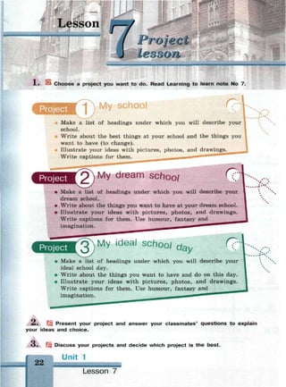 Lesson
Project
l. Choose a project you want to do. Read Learning to learn note No 7
Project
T  M y school
Make a list of headings under which you will describe your
school.
Write about the best things at your school and the things you
want to have (to change).
Illustrate your ideas with pictures, photos, and drawings.
Write captions for them.
Project 2") My dream schoo/
• Make a list of headings under which you will describe your
dream school.
• Write about the things you want to have at your dream school.
• Illustrate your ideas with pictures, photos, and drawings.
Write captions for them. Use humour, fantasy and
imagination.
Project My ideal schoo/ o a y ^C
• Make a list of headings under which you will describe your
ideal school day.
• Write about the things you want to have and do on this day.
• Illustrate your ideas with pictures, photos, and drawings.
Write captions for them. Use humour, fantasy and
imagination.
2л. Щ Present your project and answer your classmates' questions to explain
your ideas and choice.
>• Щ Discuss your projects and decide which project is the best.
22
Unit 1
Lesson 7
 