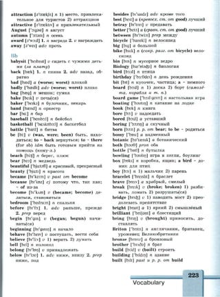 attraction [эЧгжк/п] п 1) место, привлека­
тельное для туристов 2) аттракцион
attractive [s'trasktrv] а привлекательный
August ['D:gast] n август
autumn ['atam] n осень
award [a'vrad] 1. п награда 2. и награждать
away [s'wei] adv прочь
Bb
babysit ['beibisit] и сидеть с чужими деть­
ми (за плату)
back [Ьазк] 1. п спина 2. adv назад, об­
ратно
bad [basd] a (worse; worst) плохой
badly ['bcedli] adv (worse; worst) плохо
bag [Ьзед] п мешок; сумка
bake [beik] v печь(ся)
baker ['beiks] n булочник, пекарь
band [basnd] n оркестр
bar [ba:] n бар
baseball ['beisbD:l] n бейсбол
basketball ['ba:skitbo:l] n баскетбол
battle ['baetl] n битва
be [bi:] v (was, were; been) быть, нахо­
диться; to ~ back вернуться; to ~ there
(for sb) idm быть готовым прийти на
помощь (кому-л.)
beach [bi:tf] n берег, пляж
bear [Ьеэ] п медведь
beautiful ['bjurtsfl] а красивый, прекрасный
beauty ['bjuiti] n красота
became [bi'keim] v past от become
because [bi'koz] cj потому что, так как;
- of из-за
become [Ы'клт] v (became; become) де­
латься, становиться
bedroom ['bedru:m] n спальня
before [bi'fo:] 1. adv раньше, прежде
2. prep перед
begin [bi'gm] v (began; begun) начи­
наться)
beginning [bi'gmin] n начало
behave [bi'heiv] v поступать, вести себя
believe [bi'li:v] v 1) верить 2) думать
bell [bel] n колокол
belong [bi'lon] v принадлежать
below [bi'lau] 1. adv ниже, внизу 2. prep
ниже, под
besides [bi'saidz] adv кроме того
best [best] a (npeeocx. ст. от good) лучший
betray [bi'trei] v предавать
better ['beta] а (сравн. ст. от good) лучший
between [bi'twi:n] prep между
bicycle ['baisikl] n велосипед
big [big] а большой
bike [baik] n (сокр. разг. от bicycle) вело­
сипед
bin [bin] n мусорное ведро
Biology [bai'Dtadsi] n биология
bird [b3:d] n птица
birthday ['b3:9dei] n день рождения
bit [bit] n кусочек, частица; а ~ немного
board [bo:d] n 1) доска 2) борт (самолё­
та, корабля и т. п.)
board game ['bo:d geim] n настольная игра
boating ['bautin] n катание на лодке
book [buk] n книга
bore [bo:] v надоедать
bored [bo:d] а уставший
boring ['bo:nn] а скучный
born [Ьэ:п] р. р. от bear; to be ~ родиться
bossy ['bosi] а надменный
botanic [bs'taenik] а ботанический
both [Ьэи0] ргоп оба
bottle ['botl] n бутылка
bowling ['bsulin] игра в кегли, боулинг
box [boks] n коробка, ящик; a bird ~ до­
мик для птиц
boy [boi] n 1) мальчик 2) парень
bracelet ['breislit] n браслет
brave [breiv] а храбрый, смелый
break [breik] v (broke; broken) 1) разби­
вать, ломать 2) разрушать(ся)
bridge [brick] ^ 1 ) наводить мост 2) прео­
долевать препятствие
bright [brait] a 1) яркий 2) смышлёный
brilliant ['bnljsnt] а блестящий
bring [bnn] и (brought) приносить, до­
ставлять
Briton ['bntn] n англичанин, британец,
уроженец Великобритании
bronze [bronz] а бронзовый
brother [Ъглбз] п брат
build [bild] v (built) строить
building ['bildirj] n здание
built [bilt] past и р. р. от build
223
щяштяттштшшяшшшшшшнттштшшттшшштшт
Vocabulary
 