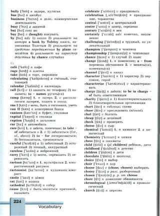 bully ['bull] n задира, хулиган
bus [DAS] n автобус
business ['biznss] n дело, коммерческая
деятельность
busy ['bizi] а занятой
but [bAt] conj но
buy [bai] v (bought) покупать
by [bai] adv 1) около 2) указывает на
автора a book by Tolstoy книга, на­
писанная Толстым 3) указывает на
средство передвижения by plane са­
молётом 4) указывает на характер
действия by chance случайно
Сс
cafe ['kasfei] n кафе
cage [keicfc] n клетка
cake [keik] л торт, пирожное
calculating ['kaslkjuleitin] а счётный, счи­
тающий
calendar ['kaelmda] n календарь
call [ko:l] v 1) звонить по телефону 2) на­
зывать; to ~ names ругать(ся)
camp [кжтр] 1. п лагерь 2. v распола­
гаться лагерем, ходить в поход
сап I [кзеп] и мочь, быть в состоянии, уметь
сап II [казп] п консервная банка
canteen [kseny
ti:n] n буфет, столовая
capital ['kcepitl] n столица
caption ['kaepjh] n заголовок
car [ka:] n автомобиль
саге [кеэ] 1. п забота, попечение; to take ~
of заботиться о 2. v 1) заботиться (for,
of, about) 2) to ~ for интересоваться;
3) беспокоиться, тревожиться
careful ['ke9f(s)l] a 1) заботливый 2) осто­
рожный 3) точный, аккуратный
careless ['keatas] а небрежный
carry ['казн] v 1) везти, перевозить 2) пе­
реносить
cartoon [ka:'tu:n] n 1. мультфильм 2. юмо­
ристический рисунок
cartoonist [kai'tuinist] n художник-юмо­
рист
castle ['ka:sl] n замок
cat [ka?t] n кошка
cathedral [кэ'0Ыгэ1] n собор
cause [ko:z] v быть/являться причиной,
вызывать
celebrate ['selibreit] v праздновать
celebration [,sel9'breif(9)n] n празднова­
ние, торжества
central ['sentral] а центральный
centre ['sents] n центр, середина
century ['sentfan] n век
certainly ['s3:tnli] adv конечно, несом­
ненно
challenging ['tfslmc&in] а трудный, но ув­
лекательный
champion ['tfisempisn] n чемпион
championship ['tjaempisnfip] n чемпионат
chance [tja:ns] n 1) случай 2) шанс
change [tfeincfe] 1. n изменение; а ~ from
перемена обстановки 2. v менять(ся),
изменять(ся)
channel ['tfaenl] n канал
character ['kaenkts] n 1) характер 2) пер­
сонаж, герой
characterize ['kaeraktaraiz] и характеризо­
вать
charge [tfacfc] n забота; to be in charge ~
of быть ответственным
charity ['tfseriti] n 1) благотворительность
2) благотворительная организация
chart [tfa:t] n таблица; схема
chase [tfeis] v преследовать (around)
chat [tfaet] v болтать
cheap [tfi:p] a дешёвый
check [tfek] v проверять
cheese [tji:z] n сыр
chemical ['kemikl] 1. n химикат 2. a хи­
мический
Chemistry ['kemistn] n химия
chess [tfes] n шахматы
child [tfaild] n (pi children) ребёнок, дитя
childhood ['tfaildhud] n детство
children f'tfildran] n дети
chocolate ['tfoklit] n шоколад
choice [tfois] n выбор
choir ['kwaia] n хор
choose [tju:z] v (chose; chosen) выбирать
choosy ['tfu:zi] a разг. разборчивый
chosen ['tf9uz(3)n] p. p. om choose
chore [tjb:] n домашние обязанности
chronological [,кгопэ'1ос-51к(э)1] а хроноло­
гический
church [t|3:tf] n церковь
224
Vocabulary
 