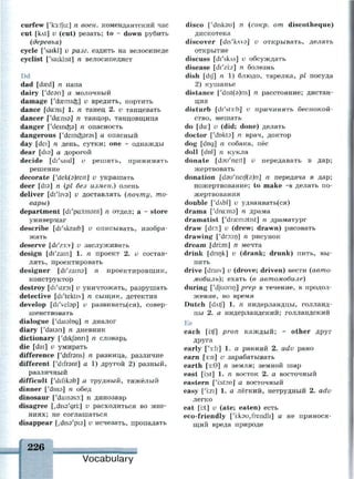curfew ['кз:1]и:] п воен. комендантский час
cut [kAt] v (cut) резать; to - down рубить
(деревья)
cycle ['saikl] v разг. ездить на велосипеде
cyclist ['saiklist] n велосипедист
Dd
dad [dsed] n nana
dairy ['dean] а молочный
damage ['daemicfe] v вредить, портить
dance [dans] 1. n танец 2. и танцевать
dancer ['da:ns3] n танцор, танцовщица
danger ['deincfea] n опасность
dangerous ['demcfcsras] a опасный
day [dei] n день, сутки; one ~ однажды
dear [dis] a дорогой
decide [di'said] v решать, принимать
решение
decorate ['dek(3)reit] и украшать
deer [dia] n (pi без измен.) олень
deliver [di'hva] v доставлять (почту, то­
вары)
department [di'pcr.tmsnt] n отдел; а ~ store
универмаг
describe [di'skraib] v описывать, изобра­
жать
deserve [di'z3:v] v заслуживать
design [di'zain] 1. n проект 2. v состав­
лять, проектировать
designer [di'zaina] n проектировщик,
конструктор
destroy [di'stroi] v уничтожать, разрушать
detective [di'tektiv] n сыщик, детектив
develop [di'velap] v развивать(ся), совер­
шенствовать
dialogue ['daislog] n диалог
diary ['daian] n дневник
dictionary ['dikjbnn] n словарь
die [dai] v умирать
difference ['difrans] n разница, различие
different ['difrant] a 1) другой 2) разный,
различный
difficult ['d/fikalt] а трудный, тяжёлый
dinner ['dino] n обед
dinosaur ['dainaso:] n динозавр
disagree [,dis9'gri:] v расходиться во мне­
ниях; не соглашаться
disappear Ldiss'pis] v исчезать, пропадать
226 ,
Vocabulary
disco ['diskau] n (сокр. от discotheque)
дискотека
discover [dis'kwd] v открывать, делать
открытие
discuss [di'skAs] v обсуждать
disease [di'zi:z] n болезнь
dish [dij] n 1) блюдо, тарелка, pi посуда
2) кушанье
distance ['dist(9)ns] n расстояние; дистан­
ция
disturb [dr'st3:b] v причинять беспокой­
ство, мешать
do [du:] v (did; done) делать
doctor ['dokta] n врач, доктор
dog [dog] n собака, пёс
doll [dol] n кукла
donate [dau'neit] v передавать в дар;
жертвовать
donation [d9u'neij(9)n] n передача в дар;
пожертвование; to make ~s делать по­
жертвования
double [Ч1лЫ] v удваивать(ся)
drama ['dra:m3] n драма
dramatist ['dramatist] n драматург
draw [dro:] v (drew; drawn) рисовать
drawing ['dro:in] n рисунок
dream [dri.m] n мечта
drink [drink] v (drank; drunk) пить, вы­
пить
drive [draiv] v (drove; driven) вести (авто­
мобиль); ехать (в автомобиле)
during ['djuann] prep в течение, в продол­
жение, во время
Dutch [dAtf] 1. п нидерландцы, голланд­
цы 2. а нидерландский; голландский
Ее
each [i:tf] pron каждый; - other друг
друга
early ['s:li] 1. а ранний 2. adv рано
earn [з:п] v зарабатывать
earth [з:0] п земля; земной шар
east [i:st] 1. п восток 2. а восточный
eastern ['irstsn] а восточный
easy ['i:zi] 1. а лёгкий, нетрудный 2. adv
легко
eat [i:t] и (ate; eaten) есть
eco-friendly ['i:kou,frendli] а не принося­
щий вреда природе
 