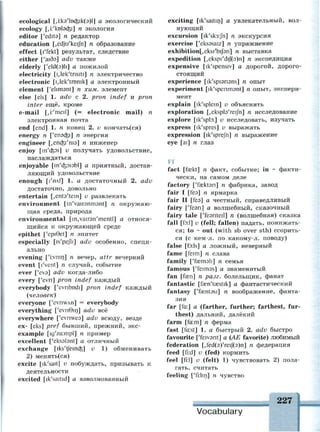 ecological [,ккэ'1оаз1к(э)1] а экологический
ecology [,i:'kDbd3i] n экология
editor ['edits] n редактор
education [,edju'keijh] n образование
effect [1'fekt] результат, следствие
either ['aids] adv
elderly ['eld(3)li] а пожилой
electricity [i,lek'tnsiti] n электричество
electronic [i,lek'tn)nik] а электронный
element ['elimsnt] n хим. элемент
else [els] 1. adv с 2. pron indef и pron
inter ещё, кроме
e-mail [,i:'meil] (= electronic mail) n
электронная почта
end [end] 1. n конец 2. v кончать(ся)
energy n ['епэф] n энергия
engineer [,епф'шэ] п инженер
enjoy [in'dpi] v получать удовольствие,
наслаждаться
enjoyable [m'dpisbl] а приятный, достав­
ляющий удовольствие
enough [т'плт] 1. а достаточный 2. adv
достаточно, довольно
entertain ^ents'tem] v развлекать
environment [m'vairsnmant] n окружаю­
щая среда, природа
environmental [ir^vairsn'mentl] а относя­
щийся к окружающей среде
epithet ['epiBet] n эпитет
especially [is'pejli] adv особенно, специ­
ально
evening ['i:vnin] n вечер, attr вечерний
event [l'vent] n случай, событие
ever ['eva] adv когда-либо
every ['evn] pron indef каждый
everybody ['evribodi] pron indef каждый
(человек)
everyone ['evnwAn] = everybody
everything ['evnGin] adv всё
everywhere ['evnwes] adv всюду, везде
ex- [eks] pref бывший, прежний, экс-
example [ig'za:mpl] n пример
excellent ['eksstant] а отличный
exchange [iks'tfeincfe] v 1) обменивать
2) менять(ся)
excite [ik'sait] v побуждать, призывать к
деятельности
excited [ik'saitid] а взволнованный
exciting [ik'saitin] а увлекательный, вол­
нующий
excursion [ik'sk3:Jh] n экскурсия
exercise ['eksssaiz] n упражнение
exhibition[,eksi'bij3n] n выставка
expedition [,ekspi'dif(3)n] n экспедиция
expensive [ik'spensiv] а дорогой, дорого­
стоящий
experience [ik'spisrisns] n опыт
experiment [ik'spenmsnt] n опыт, экспери­
мент
explain [ik'splem] v объяснять
exploration [,ekspl9'reijh] n исследование
explore [ik'spb:] v исследовать, изучать
express [ik'spres] v выражать
expression [ik'sprejh] n выражение
eye [ai] n глаз
Ff
fact [faskt] n факт, событие; in ~ факти­
чески, на самом деле
factory ['faektsn] n фабрика, завод
fair I [fea] n ярмарка
fair II [fea] а честный, справедливый
fairy [Теэп] а волшебный, сказочный
fairy tale ['fesnteil] n (волшебная) сказка
fall [fo:l] v (fell; fallen) падать, понижать­
ся; to ~ out (with sb over sth) ссорить­
ся (с кем-л. по какому-л. поводу)
false [foils] а ложный, неверный
fame [feim] n слава
family [ТазглэП] п семья
famous [Teimas] а знаменитый
fan [fa?n] n разг. болельщик, фанат
fantastic [fa3n'ta3stik] а фантастический
fantasy ['faentasi] n воображение, фанта­
зия
far [fa:] a (farther, further; farthest, fur­
thest) дальний, далёкий
farm [fa:m] n ферма
fast [fast] 1. а быстрый 2. adv быстро
favourite ['feivsnt] a (AE favorite) любимый
federation [/fed(3)'reij(3)n] n федерация
feed [fi:d] v (fed) кормить
feel [fi:l] v (felt) 1) чувствовать 2) пола­
гать, считать
feeling [Tr.Iin] n чувство
227
Vocabulary
 