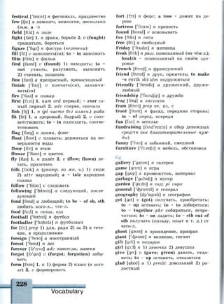 festival ['festivl] n фестиваль, празднество
few [fju:] а немного, немногие, несколько
(тж. а ~)
field [fi:ld] n поле
fight [fait] 1. п драка, борьба 2. и (fought)
сражаться, бороться
figure ['идэ] п фигура (человека)
fill [fil] v заполнять(ся); to ~ in заполнять
film [film] n фильм
find [famd] v (found) 1) находить; to ~
out узнать, разузнать, выяснить
2) считать, полагать
fine [fain] а прекрасный, превосходный
finish ['finij] v кончать(ся), заканчи­
ваться)
fire [Таю] п пожар
first [f3:st] 1. пит ord первый; ~ ever са­
мый первый 2. adv сперва, сначала
fish [fij] 1. п (pi часто без измен.) рыба
fit [fit] 1. а здоровый, бодрый 2. и соот­
ветствовать; to ~ in подходить, соотве­
тствовать
flag [пжд] п знамя, флаг
float [flaut] v плавать; держаться на по­
верхности воды
floor [AD:] n этаж
flower ['flaua] n цветок
fly [flai] 1. п полёт 2. v (flew; flown) ле­
тать, пролетать
folk [fauk] n (ynomp. во мн. ч.) 1) люди
2) attr народный; а ~ tale народная
сказка
follow ['fobu] v следовать
following ['folauin] а следующий, после­
дующий
fond [fond] а любящий; to be ~ of sb, sth
любить кого-л., что-л.
food [fu:d] n пища, еда
football ['futbo:!] n футбол
footballer ['futbo:ta] n футболист
for [fo:] prep 1) для, ради 2) за 3) в тече­
ние, в продолжение
foreign ['form] а иностранный
forest ['forist] n лес
forever [fs'reva] adv навсегда, навеки
forget [fa'get] v (forgot; forgotten) забы­
вать
form [fD:m] 1. n 1) форма 2) класс (в шко­
ле) 2. v формировать
f
Vocabulary
fort [fo:t] n форт; a tree ~ домик на де­
реве
fortress ['foitras] n крепость
found [faund] v основывать
fox [foks] n лиса
free [fri:] а свободный
Friday ['fraidei] n пятница
freak [fri:k] n разг. помешанный (на чём-л.);
health ~ помешанный на своём здо­
ровье
French [frentj] а французский
friend [frend] n друг, приятель; to make
~s (with sb) idm подружиться
friendly ['frendh] а дружеский, друже­
любный
friendship [Trend/ip] n дружба
frog [frog] n лягушка
from [from] prep от, из, с
front [frAnt] n фасад, передняя сторона;
in ~ of перед, впереди
fun [fXn] n веселье
fundraising [fnd'reizin] n сбор денежных
средств (на благотворительные нуж­
ды)
funny [ТАГИ] а забавный, смешной
furniture ['f3:nitj9] n мебель, обстановка
Gg
gallery ['дгЫэп] п галерея
game [geim] n игра
gap [дагр] п промежуток, интервал
garbage ['ga:bicfe] n мусор
garden ['ga:dn] n сад; pi парк
general ['c&enarsl] n генерал
geography [ф'одгэп] п география
get [get] v (got) получать, приобретать;
to ~ up вставать; to ~ to добираться;
to ~ together phr собираться, встре­
чаться; to - on ладить; to ~ sth out of
sth получать (пользу, опыт и т. д.) от
чего-л.
ghost [gsust] n привидение, призрак
giant ['c^aisnt] n великан, гигант
gift [gift] n подарок
girl [дз:1] п 1) девочка 2) девушка
give [giv] v (gave; given) давать, отда­
вать; to - up оставить, отказаться
glad [glced] a 1) predic довольный 2) ра­
достный
 