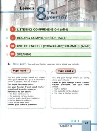 Lesson
щт
Test
ourself
О
LISTENING COMPREHENSION (AB-I)
— — — — — — — — — — — • — — — »
READING COMPREHENSION (AB-II)
3 ^m USF OF ENGLISH (VOCABULARY/GRAMMAR) (AB-III)
О1 SPEAKING
Role play. You and your foreign friend are talking about your schools.
Pupil card 1
You and your foreign friend are talking
about your schools. You go to a secondary
school in London. You are in Year 7.
You begin the conversation.
Ask your Russian friend about his/her
school and favourite subjects.
Remember to ask about:
* the form he/she is in;
* the subjects he/she studies;
* his/her marks in different subjects;
* his/her favourite subjects;
* why he/she likes them.
Answer your friend's questions.
Pupil card 2
You and your foreign friend are talking
about your schools.
Listen to your foreign friend. Answer
his/her questions. Ask your friend
about:
• his/her school;
• the subjects he/she studies;
• the rules at his/her school.
Unit 1
Lesson 8
23
 