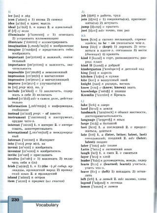Ii
ice [ais] n лёд
icon ['aikon] n 1) икона 2) символ
idea [ai'dia] n идея; мысль
ideal [ai'disl] 1. n идеал 2. а идеальный
if [if] cj если
illuminate [i'lu:mmeit] v 1) освещать
2) устраивать иллюминацию
illustrate ['ilsstreit] v иллюстрировать
imagination [ijmaecfei'neijh] n воображение
imagine [I'mascfein] и представлять себе;
воображать
important [im'pDitant] а важный, значи­
тельный
importance [im'po:t3ns] n важность, зна­
чительность
impossible [im'pnssbl] а невозможный
impression [im'prefn] n впечатление
impressive [im'presiv] а впечатляющий
improve [im'pru:v] v улучшать(ся)
in [in] prep в(о), на, у
include [in'klu:d] v 1) заключать, содер­
жать в себе 2) включать
indeed [m'di:d] adv в самом деле, действи­
тельно
information [jHuVmeiJh] n информация,
сообщение
instead [m'sted] prep: ~ of вместо
instrument ['mstramant] n инструмент,
орудие чего-л.
interest ['mtrsst] 1. n интерес 2. v интере­
совать, заинтересовывать
international [,int3'naejh3l] а международ­
ный
Internet ['intsnet] n Интернет
into [y
mt3] prep в(о), на
invent [m'vent] v изобретать
inventor [in'vents] n изобретатель
invite [m'vait] и приглашать
involve [in'vnlv] v 1) вовлекать 2) вклю­
чать себя в (in)
Irish ['ai(9)nf] 1. n 1) (the ~) pi собир. ир­
ландцы, ирландский народ 2) ирланд­
ский язык 2. а ирландский
island ['aitand] n остров
item ['aitam] n предмет (из списка)
job [cfenb] n работа, труд
join [dpin] v 1) соединять(ся), присоеди­
няться) 2) вступать
jump [с&лтр] v прыгать
just [c&st] adv точно, как раз
Кк
keen [ki:n] а сильно желающий, стремя­
щийся; to be * on увлекаться чем-л.
keep [ki:p] v (kept) 1) держать 2) оста­
ваться в каком-л. состоянии 3) вести
(дневник) 4) хранить
kind I [kamd] n сорт, разновидность; раз­
ряд; класс
kind II [kamd] а добрый
kindergarten f'kindsgatn] n детский сад
king [kin] n король
kitchen ['krtjin] n кухня
kite [kait] n воздушный змей
knight [nait] n рыцарь, витязь
know [пэи] v (knew; known) знать
knowledge ['nolicfe] n знания
Kremlin ['kremlin] n Кремль
L1
lake [leik] n озеро
land [lasnd] n земля
landmark ['landmark] n объект местности,
достопримечательность
language ['laengwicfe] n язык
large [Iaicfe] а большой
last [la:st] 1. а последний 2. v продол­
жаться, длиться
late [leit] l. a (later, latter; latest, last)
опоздавший; поздний 2. adv (later;
latest) поздно
later ['leita] adv позже
Latin ['lastrn] n латинский язык
laugh [la:f] 1. n смех 2. v смеяться
layer ['leia] n слой
leader [ЧЫэ] п руководитель, вождь, лидер
learn [1з:п] v (learned; learnt) учиться,
учить что-л.
leave [li:v] v (left) 1) покидать 2) остав­
лять
left [left] 1. а левый 2. adv налево, слева
legend ['lecfeand] n легенда
lemon ['lermn] n лимон
 