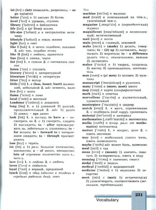 let [let] v (let) позволять, разрешать; ~ us
go идём(те)
letter ['lets] n 1) письмо 2) буква
level ['levl] n уровень, ступень
library ['laibrsn] n библиотека
life [laif] n (pi lives) жизнь
life-size ['laifsaiz] а в натуральную вели­
чину
lifestyle ['laifstail] n стиль жизни
light [lait] n свет
like I [laik] 1. n нечто подобное, похожее
2. adv так, подобно этому
like II [laik] v любить, нравиться
line [lam] n линия, черта
list [list] 1. n список 2. v составлять спи­
сок
listen ['lisn] v слушать
literary ['litreri] п литературный
literature ['litretfs] n литература
litter ['lits] n мусор
little ['litl] 1. a (less, lesser; least) малень­
кий, небольшой 2. adv немного, мало
live [liv] v жить
llama ['1а:тэ] п лама
local ['taukl] а местный
Londoner [Члпаэпэ] п лондонец
long [lt>n] 1. a 1) длинный 2) долгий,
продолжительный 2. adv 1) долго
2) давно; - ago давно
look [luk] 1. n взгляд; to have a ~ по­
смотреть на 2. v 1) смотреть, глядеть
2) выглядеть; to - after присматри­
вать за, заботиться о; ухаживать; to -
for искать; to ~ forward to с нетерпе­
нием ожидать; to ~ through просмат­
ривать
lose [lu:z] v терять
lot [lot] a 1) разг. большое количество,
множество; а ~ of много, множество;
lots of огромное количество кого-л.,
чего-л.
love [Uv] 1. п любовь 2. v любить
lover ['Uvs] n любитель
loyal ['1э1э1] а верный, преданный
lunch [Until n
обед (обычно в полдень в
середине рабочего дня), ленч
Mm
machine [ms'Jim] n машина
mad [тага1
] а помешанный на чём-л.,
увлечённый чем-л.
magazine (^таедэ'гт] п (периодический)
журнал
magnificent [masg'nifsssnt] а великолеп­
ный; величественный
mail [meil] n почта
main [mem] а главный, основной
make [meik] v (made) 1) делать, совер­
шать; to ~ (it) up 1) составлять, выду­
мывать 2) мириться; to ~ a difference
делать что-л. значительное, важное
2) заставлять
maker ['meika] n 1) творец, создатель
2) мастер 3) производитель, изготови­
тель
man [mam] n (pi men) 1) человек 2) муж­
чина
manuscript ['mamjusknpt] n рукопись
many ['mem] a (more; most) много
map [тгер] п карта (географическая)
mark [mcr.k] n отметка
marvellous ['maivbsj а изумительный,
удивительный
masterpiece ['ma:st9pi:s] n шедевр
match [mcetf] 1. n матч, соревнование
2. v подбирать (под пару), сравнивать
material [тэ'ШпэХ] п материал
mathematics [/m£e0i/
ma3tiks] n математика
maths [masGs] n (сокр. разг. от mathe­
matics) математика
matter ['masts] 1. n вопрос, дело 2. v
иметь значение
may [mei] v модальный глагол мочь,
иметь возможность
maybe ['meibi] adv может быть, возможно
meal [mi:l] n еда
mean [mi:n] v (meant) 1) значить, озна­
чать 2) намереваться, иметь в виду
meaning ['mi:nin] n значение; смысл
medal ['medl] n медаль
medical ['medikl] а медицинский
medicine ['medsn] n 1) медицина 2) ле­
карство
meet [mi:t] v (met) 1) встречать(ся)
2) удовлетворять, соответствовать (же­
ланиям, требованиям)
231
Vocabulary
 