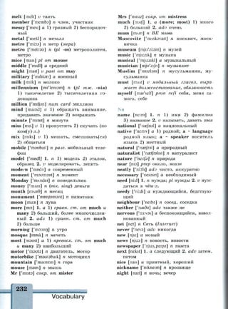 melt [melt] v таять
member ['memos] n член, участник
messy ['mesi] a 1) грязный 2) беспорядоч­
ный
metal ['metl] n металл
metre ['mi:t3] n метр {мера)
metro ['metrsu] n {pi -os) метрополитен,
метро
mice [mais] pi от mouse
middle ['midl] а средний
might [mait] v past от may
military ['militan] а военный
milk [milk] n молоко
millennium [mi'leniam] n {pi тж. -nia)
1) тысячелетие 2) тысячелетняя го­
довщина
million ['miljan] пит card миллион
mind [maind] v 1) обращать внимание,
придавать значение 2) возражать
minute ['minit] n минута
miss [mis] v 1) пропустить 2) скучать (по
ком(у)-л.)
mix [miks] v 1) мешать, смешивать(ся)
2) общаться
mobile ['maubail] n разг. мобильный теле­
фон
model ['modi] l. n 1) модель 2) эталон,
образец 2. и моделировать, лепить
modern ['rrmdn] а современный
moment ['msuimnt] n момент
Monday ['imndei] n понедельник
money ['тлш] п {тк. sing) деньги
month [тлп0] п месяц
monument ['rrmnjumsnt] n памятник
moon [mu:n] n луна
more [mo:] 1. а 1) сравн. ст. от much и
many 2) больший, более многочислен­
ный 2. adv 1) сравн. ст. от much
2) больше
morning ['тэ:шп] п утро
mosque [mosk] n мечеть
most [maust] a 1) превосх. ст. от much
и many 2) наибольший
motor ['mauta] n двигатель, мотор
motorbike ['msutabaik] n мотоцикл
mountain ['mauntin] n гора
mouse [maus] n мышь
Mr ['mista] сокр. от mister
232 ш
Vocabulary
Mrs ['misiz] сокр. от mistress
much [mAtf] 1. a (more; most) 1) много
2) большой 2. adv очень
mum [ т л т ] п BE мама
Muscovite ['mAsksvait] n москвич, моск­
вичка
museum [mju'zi:3m] n музей
music [y
mju:zik] n музыка
musical ['mju:zikl] а музыкальный
musician [mju'zijh] n музыкант
Muslim ['muzlam] n мусульманин, му­
сульманка
must [mst] v модальный глагол, выра
жает долженствование, обязанность
myself [mai'self] pron refl себя, меня са­
мого, себе
Nn
name [neim] 1. п 1) имя 2) фамилия
3) название 2. v называть, давать имя
national ['naefnal] а национальный
native ['neitiv] a 1) родной; а - language
родной язык; а ~ speaker носитель
языка 2) местный
natural ['nsetfral] а природный
naturalist ['nastfrslist] n натуралист
nature ['neitfa] n природа
near [шэ] prep около, возле
neatly ['ni:th] adv чисто, аккуратно
necessary ['nesasn] а необходимый
need [ni:d] 1. п нужда; pi нужды 2. v нуж­
даться в чём-л.
needy ['ni:di] а нуждающийся, бедствую­
щий
neighbour ['neiba] n сосед, соседка
neither ['гшбэ] adv также не
nervous ['ri3:v3s] а беспокоящийся, взвол­
нованный
net [net] n Сеть {Internet)
never ['neva] adv никогда
new [nju:] а новый
news [nju:z] n новость, новости
newspaper ['nju.^peipa] n газета
next [nekst] 1. а следующий 2. adv затем,
потом
nice [nais] а приятный, хороший
nickname ['mkneim] n прозвище
night [nait] n ночь; вечер
 