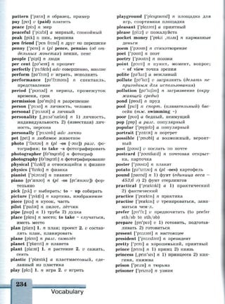 pattern ['paetn] п образец, пример
pay [pei] v (paid) платить
peace [pi:s] n мир
peaceful ['pisfal] а мирный, спокойный
peak [pi:k] n пик, вершина
pen friend ['pen frend] n друг по переписке
penny ['peni] n (pi pence, pennies (об от­
дельных монетах) пенни, пенс
people ['pi:pl] n люди
per cent [pa'sent] n процент
perfectly ['p3:fiktli] adv совершенно, вполне
perform [рэТэ:т] v играть, исполнять
performance [ps'foimsns] n спектакль,
представление
period ['piarisd] n период, промежуток
времени, срок
permission [pa'mijn] n разрешение
person ['p3:sn] n личность, человек
personal ['p3:snal] а личный
personality [,p3:s9'na2l3ti] n 1) личность,
индивидуальность 2) (известная) лич­
ность, персона
personally ['p3:s3nli] adv лично
pet [pet] n любимое животное
photo ['fautau] n (pi -os [-эиг]) разг. фо­
тография; to take ~s фотографировать
photographer [fs'tngrsfa] n фотограф
photography [fs'tDgrafi] n фотографирование
physical ['fizikl] а относящийся к физике
physics ['fiziks] n физика
pianist ['pianist] n пианист
piano [pi'cenau] n (pi -os [pi'a^nauz]) фор­
тепьяно
pick [pik] v выбирать; to ~ up собирать
picture ['pikt/э] n картина, изображение
piece [pi:s] n кусок, часть
pilot ['paitat] n пилот, лётчик
pipe [paip] n 1) труба 2) дудка
place [pleis] n место; to take ~ случаться,
иметь место
plan [р1азп] 1. n план; проект 2. v состав­
лять план, планировать
plane [plem] n разг. самолёт
planet ['plaenit] n планета
plant [pla:nt] 1. п растение 2. v сажать,
сеять
plastic ['plsestik] а пластмассовый, сде­
ланный из пластика
play [plei] 1. п игра 2. v играть
Vocabulary
playground ['pleigraund] n площадка для
игр, спортивная площадка
pleasant ['plezant] а приятный
please [pli:z] v пожалуйста
pocket money ['pnkit ,тлш] n карманные
деньги
poem ['рэшт] п стихотворение
poet ['psuit] n поэт
poetry ['pauitn] п поэзия
point [point] n пункт, момент, вопрос;
~ of view точка зрения
polite [ps'lait] а вежливый
pollute [po'lir.t] v загрязнять (делать не­
пригодным для использования)
pollution [рэ'1и:/эп] п загрязнение (окру­
жающей среды)
pond [pond] n пруд
pool [pu:l] n спорт, (плавательный) бас­
сейн (тж. swimming ~)
poor [риэ] а бедный, неимущий
pop [pop] а разг. популярный
popular ['pnpjuta] а популярный
portrait ['po:tr3t] n портрет
possible ['pnsabl] а возможный, вероят­
ный
post [psust] v послать по почте
postcard f'psustkcr.d] n почтовая открыт­
ка, карточка
poster ['pausta] n плакат
potato [pa'teitau] n (pi -oes) картофель
pound [paund] n 1) фунт (единица веса =
453,6 г) 2) фунт стерлингов
practical [y
pra?ktikl] a 1) практический
2) фактический
practice ['praektis] n практика
practise ['prasktis] v тренироваться, зани­
маться чем-л.
prefer [рпТз:] и предпочитать (to prefer
sth/sb to sth/sb)
prepare [рп'реэ] v 1) готовить, подготав­
ливать 2) готовиться
present ['prezant] n настоящее
president ['prezidsnt] n президент
pretty ['pnti] а хорошенький, приятный
prince [pnns] n 1) принц 2) князь
princess [,pnn'ses] n 1) принцесса 2) кня­
гиня, княжна
prison ['pnzn] л тюрьма
prisoner ['pnzns] n узник
 