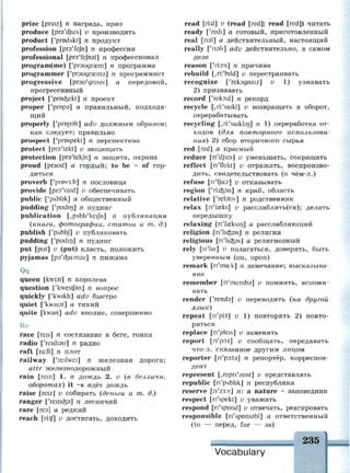 prize [praiz] n награда, приз
produce [pra'djir.s] v производить
product ['prodAkt] n продукт
profession [pre'fefn] n профессия
professional [pra'fcfnal] n профессионал
program(me) ['ргэидгазт] п программа
programmer ['ргэидгжтэ] п программист
progressive [prau'gresiv] а передовой,
прогрессивный
project ['pnxfcekt] n проект
proper ['ргорэ] а правильный, подходя­
щий
properly ['propali] adv должным образом;
как следует; правильно
prospect ['prospekt] n перспектива
protect [pra'tekt] v защищать
protection [pra'tekjh] n защита, охрана
proud [praud] а гордый; to be - of гор­
диться
proverb ['prov3:b] n пословица
provide [pra'vaid] v обеспечивать
public ['pAblik] а общественный
pudding f'pudin] n пудинг
publication [,pAbli'keiJh] n публикация
(книги, фотографии, статьи и т. д.)
publish ['pAbli/J v публиковать
pudding ['pudirj] n пудинг
put [put] v (put) класть, положить
pyjamas [рэ'фа:тэг] п пижама
Qq
queen [kwi:n] n королева
question ['kwestjbn] n вопрос
quickly ['kwikJi] adv быстро
quiet ['kwaist] а тихий
quite [kwait] adv вполне, совершенно
Rr
race [reis] n состязание в беге, гонка
radio ['reidiau] n радио
raft [ra:ft] n плот
railway ['reilwei] n железная дорога;
attr железнодорожный
rain [rem] 1. n дождь 2. v (в безличн.
оборотах) it ~s идёт дождь
raise [reiz] v собирать (деньги и т. д.)
ranger ['remaps] n лесничий
гаге [геэ] а редкий
reach [ri:tf] v достигать, доходить
read [ri:d] v (read [red]; read [red]) читать
ready ['redi] а готовый, приготовленный
real [пэ1] а действительный, настоящий
really ['nsli] adv действительно, в самом
деле
reason ['ri:zn] n причина
rebuild [,ri:'bild] v перестраивать
recognize ['reksgnaiz] v 1) узнавать
2) признавать
record ['reko:d] n рекорд
recycle [,ri:'saikl] v возвращать в оборот,
перерабатывать
recycling [,ri:'saiklirj] n 1) переработка от­
ходов (для повторного использова­
ния) 2) сбор вторичного сырья
red [red] а красный
reduce [n'dju:s] v уменьшать, сокращать
reflect [ri'flekt] v отражать, воспроизво­
дить, свидетельствовать (о чём-л.)
refuse [ri'fju:z] v отказывать
region ['п:азэп] п край, область
relative ['relstiv] n родственник
relax [n'lceks] v расслаблять(ся); делать
передышку
relaxing [n'laeksin] а расслабляющий
religion [n'hdpn] n религия
religious [n'lidps] а религиозный
rely [n'lai] v полагаться, доверять, быть
уверенным (on, upon)
remark [n'ma:k] n замечание; высказыва­
ние
remember [ri'membs] v помнить, вспоми­
нать
render ['rends] v переводить (на другой
язык)
repeat [n'pi:t] v 1) повторять 2) повто­
ряться
replace [n'pleis] v заменять
report [n'poit] v сообщать, передавать
что-л. сказанное другим лицом
reporter [n'poita] n репортёр, корреспон­
дент
represent [,repn'zent] v представлять
republic [n'pAblik] n республика
reserve [n'z3:v] n: a nature ~ заповедник
respect [n'spekt] v уважать
respond [n'spond] v отвечать, реагировать
responsible [n'sptmssbl] а ответственный
(to — перед, for — за)
Vocabulary
 