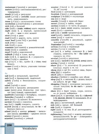 restaurant ['restaron] n ресторан
restore [n'sto:] v восстанавливать(ся), рес­
таврировать
result [n'zAlt] n результат
retell [,ri:'tel] v (retold) снова рассказы­
вать, пересказывать
reuse [,ri:'ju:z] v использовать снова
revolution [,геу(э)'1и:/(э)п] п революция
rich [ntf] а богатый
ride [raid] v (rode; ridden) ехать верхом
right [rait] 1. а верный, правильный
2. adv. - now в этот момент
river ['nvs] n река
road [raud] n дорога, путь, шоссе
roast beef [,r3ust'bi:f] n ростбиф
rock [rok] n скала
role [гэи1] п роль
romantic [rau'maentik] а романтический
room [ru:m] n комната
royal froisl] а королевский
rubbish ['глЫ/] n хлам, мусор
rule [ru:l] 1. n правило 2. v управлять
ruler ['rir.la] n линейка
run [глп] 1. n бег, пробег 2. v (ran; run)
бежать
runner ['глпэ] п бегун, участник состяза­
ния в беге
Ss
sad [sasd] а печальный, грустный
safe [seif] n безопасный, надёжный
safety ['seifti] n безопасность, сохран­
ность
salad f'sasbd] n салат
sale [seil] n продажа; распродажа
same [seim] pron демонстр. как прил.
тот (же) самый; одинаковый
sandwich ['ssnwids] n бутерброд, сандвич
Saturday ['sastadei] n суббота
save [seiv] v 1) спасать 2) экономить
saviour ['seivja] n спасатель
say [sei] v (said) говорить, сказать
scared [skesd] а испуганный; to be ~ of
бояться (чего-л.)
school [sku:l] n школа; primary - началь­
ная школа; secondary ~ средняя школа
science ['saisns] n наука
scientist ['saiantist] n учёный
236
scooter ['skim] n 1) детский самокат
2) AE скутер
Scot [skot] n шотландец
Scottish ['skotij] а шотландский
sculpture ['skAlptfs] n скульптура
sea [si:] n море
seaside ['si:said] n морской берег
secret ['si.krat] n тайна, секрет
section ['sekjn] n 1) часть 2) раздел
see [si:] v (saw; seen) видеть; смотреть
seem [si:m] и казаться
sell [sel] v (sold) продавать(ся)
send [send] v (sent) посылать, отправлять
sense [sens] n чувство
sensible ['senssbl] а разумный, здраво­
мыслящий
September [sep'temba] n сентябрь
serious ['sianas] а серьёзный
service [y
s3:vis] n служба
set [set] 1. n набор, комплект 2. v (set)
ставить, помещать; to ~ the table на­
крывать на стол
several ['sevrsl] а несколько
sew [sau] v (sewed [-d]; sewed, sewn) шить
sewing ['souirj] n шитьё
share [fes] v
1) делить(ся) 2) разделять
(мнение, вкусы и т. п.)
sheep [fi:p] n (pi без измен.) овца, баран
ship [fip] n корабль
shock [fok] n потрясение
shoebox ['Jkbnks] n коробка для обуви
shop [fop] 1. п магазин 2. v делать покуп­
ки (обыкн. to go ~ing)
shopping ['JbPir
J] n
посещение магазина с
целью покупки; to do one's ~ делать
покупки
shore jy.] n берег (моря, озера, океана,
но не реки); побережье
show Цэи] 1. п зрелище, шоу 2. v (showed
[-d]; showed, shown) 1) показывать 2) де­
монстрировать
shy [fai] а застенчивый, робкий
sick [sik] а преим. АЕ больной
side [said] n сторона
sight [sait] n 1) вид 2) pi достопримеча­
тельности
sightseeing ['sait,si:in] n осмотр достопри­
мечательностей; to go ~ осматривать
достопримечательности
Vocabulary
 