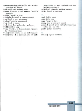without [wid'aut] prep без; to do ~ sth об­
ходиться без чего-л.
wolf [wulf] n (pi wolves) волк
woman ['wuman] n (pi women ['wimin])
женщина
wonder ['wAnds] n чудо
wonderful ['wAndafl] а удивительный
wood [wud] n лес; древесина
woolen ['wulon] а шерстяной
word [w3:d] n слово
work [w3:k] 1. n работа 2. v работать
world [w3:ld] n мир
worry ['WAH] 1. n беспокойство, тревога
2. v беспокоить(ся)
worse [w3:s] а (сравн. ст. от bad) худший
worst [w3:st] 1. a (npeeocx. ст. от bad)
наихудший 2. adv (npeeocx. ст. от
badly) хуже всего
write [rait] v (wrote; written) писать
writer ['raita] n писатель
Yy
yard [ja:d] n двор
year [jisj n год
yoga ['jauga] n йога
young [JArj] а молодой, юный
yourself [p:'self] pron refl (pi yourselves)
себя; -ся, -сь; себе
youth [ju:9] n
молодёжь
Zz
zoo [zu:] n разг. зоопарк
241
Vocabulary
 