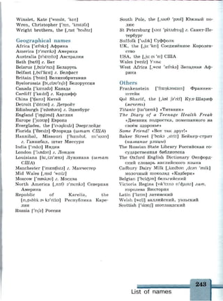 Winslet, Kate ['winslit, 'keit]
Wren, Christopher ['ren, 'knstsfa]
Wright brothers, the [,rait 'Ьглбэг]
Geographical names
Africa ['aefnks] Африка
America [э'тепкэ] Америка
Australia [o'streilia] Австралия
Bath [ba:G] г. Ват
Belarus [,beb'ru:s] Беларусь
Belfast [,berfa:st] г. Белфаст
Britain ['bntn] Великобритания
Byelorussia [ЬьЫэи'гф] Белоруссия
Canada ['кжпэсЬ] Канада
Cardiff ['kadif] г. Кардифф
China ['tfaina] Китай
Detroit f'ditroit] г. Детройт
Edinburgh ['edmbars] г. Эдинбург
England ['ingbnd] Англия
Europe ['juarap] Европа
Everglades, the ['evsgleidz] Эверглейдс
Florida ['florida] Флорида {штат США)
Hannibal, Missouri ['пазшЬэ!, mi'suan]
г. Ганнибал, штат Миссури
India ['mdia] Индия
London ['Undan] г. Лондон
Louisiana [1и:,т'гепэ] Луизиана {штат
США)
Manchester ['msentfista] г. Манчестер
Mid Wales [,mid 'weilz]
Moscow ['rrmsksu] г. Москва
North America [,no:6 э'тепкэ] Северная
Америка
Republic of Karelia, the
[n,pAblik3v ka'rv.ha] Республика Каре­
лия
Russia ['гл/э] Россия
South Pole, the [,sau6 'рэи1] Южный по­
люс
St Petersburg [ssnt 'pi:t9zb3:g] г. Санкт-Пе­
тербург
Suffolk ['sAfsk] Суффолк
UK, the [,ju: 'kei] Соединённое Королев­
ство
USA, the [Ju: es 'ei] США
Wales [weilz] Уэльс
West Africa [,west 'asfnka] Западная Аф­
рика
Others
Frankenstein ['frsnksnstam] Франкен­
штейн
Qol Sharif, the [,kol Jb'ri.-f] Кул-Шариф
{мечеть)
Titanic [tai'tasnrk] «Титаник»
The Diary of a Teenage Health Freak
«Дневник подростка, помешанного на
своём здоровье»
Some Friend! «Вот так друг!»
Baker Street ['beiks ,stri:t] Бейкер-стрит
{название улицы)
The Russian State Library Российская го­
сударственная библиотека
The Oxford English Dictionary Оксфорд­
ский словарь английского языка
Cadbury Dairy Milk [,ka3dbon ,de9n 'milk]
молочный шоколад «Кэдбери»
Belgian ['beldpn] бельгийский
Victoria Regina [vik'to-.пэ п'фатэ] лат.
королева Виктория
Latin [Чазпп] латинский
Welsh [welJl валлийский, уэльский
Scottish ['skotij] шотландский
_ _ _ _ _ _ _ 243
List of names
 