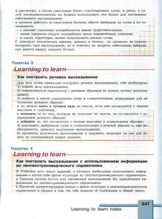 • рассмотри, в какие смысловые блоки сгруппированы слова, и реши, в ка­
кой последовательности ты будешь использовать эти блоки для построения
собственного высказывания;
• начиная работать со смысловым блоком, обрати внимание на слова и их со­
четаемость:
— с какими глаголами употребляются имена существительные;
- какие предлоги следует употреблять после определённых глаголов;
— в каких структурах можно использовать данные слова.
С помощью лексических единиц, данных в блоках, ты сможешь не только
построить свое высказывание, но и ответить на вопросы собеседника (обычно
они даются вверху каждого блока).
Памятка 3
Learning to learn*
Как построить речевое высказывание
Для того чтобы правильно построить речевое высказывание, тебе необходимо:
1) понять цель высказывания;
2) познакомиться (прочитать) с речевым образцом (и понять логику высказы­
вания);
3) выбрать в тексте упражнения слова и словосочетания, подходящие для за­
полнения речевого образца:
• их можно взять в готовом виде из текста, если они согласуются с твоими
мыслями и чувствами;
• изменить те из них, которые не подходят по мысли, но согласуются с со­
держанием речевого образца;
• добавить то, что согласуется с твоими мыслями и содержанием образца;
4) подставить выбранные слова и словосочетания в речевой образец и, при не­
обходимости, записать полученное высказывание;
5) прочитать полученное высказывание и подумать, подходит ли оно для от­
вета на поставленный вопрос задания.
• м о ш п МНННЦМЯННЯИШ8МНН "Т7ТГ**П ИИЯЯВ ониоиввнюиввиояя
Памятка 4
ning to learrv
остроить высказывание с использованием информации
з лингвострановедческого справочника
Учебнике есть много заданий, в которых необходимо использовать инфор­
мацию о каком-либо факте культуры из лингвострановедческого справочника.
• Сначала составь (устно или письменно) высказывание без привлечения ин­
формации из лингвострановедческого справочника.
• Прочитай соответствующую статью о факте культуры в лингвострановедческом
справочнике и убедись в том, что тебе понятно её содержание и общий смысл.
• ~ ^ - ^ i
Learning to learn notes
247
 