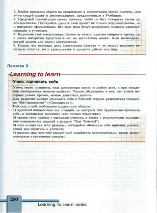 6. Особое внимание обрати на оформление и презентацию своего проекта. Для
этого следуй плану и рекомендациям, предложенным в Учебнике.
7. Продумай презентацию своего проекта, чтобы он был интересен твоим од­
ноклассникам. Постарайся сделать свой проект не только содержательным, но
и интересно оформленным. Все твои идеи будут заслуженно оценены одноклас­
сниками и учителем.
8. Подготовь своё выступление. Важно не только красиво оформить проект, но
и уметь интересно представить его на английском языке. Если необходимо,
сделай записи для своего выступления.
9. Помни, что основная цель выполнения проекта — не только по
личную отметку, но и удовольствие в процессе работы над ни
Памятка 8
-Learning to learn-
Учись оце!шивать себя
Уметь верно оценивать свои достижения важно в любом деле, а при овладе­
нии иностранным языком особенно. Только убедившись в том, что новый ма­
териал усвоен прочно, можно двигаться дальше.
Для развития умения оценивать себя в Рабочей тетради разработана странич­
ка "Self-Assessment" («Самооценка»).
Работать с ней необходимо следующим образом:
1) прочитай внимательно все позиции, по которым тебе предложено оценивать
себя, и постарайся поставить себе оценки объективно;
2) сравни свои оценки с оценками учителя, а также с результатами выполне­
ния контрольных заданий в разделе "Test Yourself";
3) если в оценках есть разница, постарайся объяснить себе причину расхож­
дений или обратись к учителю;
4) выясни, над чем тебе следует ещё поработать самостоятельно, какие допол­
нительные упражнения сделать.
250
Learning to learn notes
 