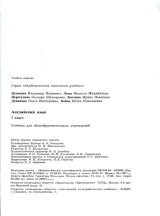 Учебное издание
Серия «Академический школьный учебник»
Кузовлев Владимир Петрович, Лапа Наталья Михайловна
Перегудова Эльвира Шакировна, Костина Ирина Павловна
Дуванова Ольга Викторовна, Кобец Юлия Николаевна
Английский язык
7 класс
Учебник для общеобразовательных учреждений
Центр группы германских языков
Руководитель Центра В. В. Копылова
Зам. руководителя Н. И. Максименко
Редактор Е. Р. Михальчук
Художественный редактор Н. В. Дождёва
Художники Н. И. Колосова, М. М. Долганова, К. И. Парцевская
Компьютерная вёрстка и техническое редактирование О. С. Ивановой
Корректоры Н. М. Кочергина, И. Б. Окунева
Оператор Е. А. Абрамова
Налоговая льгота — Общероссийский классификатор продукции ОК 005-93—953000. Изд.
лиц. Серия ИД №05824 от 12.09.01. Подписано в печать 23.05.11. Формат 84X108Vi6-
Бумага офсетная. Гарнитура Школьная. Печать офсетная. Уч.-изд. л. 17,96. Доп. тираж
30 000 экз. Заказ № 28981 (K-sm).
Открытое акционерное общество «Издательство «Просвещение». 127521, Москва, 3-й про­
езд Марьиной рощи, 41.
Открытое акционерное общество «Смоленский полиграфический комбинат». 214020,
г. Смоленск, ул. Смольянинова, 1.
 