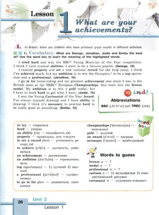 Lesson
t are your
?
»'•"""•" ""' Ц. MM
1 . In Britain, there are children who have achieved great results in different activities.
553 Ш 1) V o c a b u l a r y . What are George, Jonathan, Jodie and Emilia the best
at? Use the word box to learn the meaning of the highlighted words.
I tried hard and won the BBC* Young Musician of the Year competition.
I think I have musical abilities. I want to be a famous pianist. (George, 13)
I trained properly and set a new national record for the long jump. I think
I've achieved much, but my ambition is to win the Olympics,* to be a top sports­
man and a professional. (Jonathan, 14)
I go in for horse-riding and my greatest achievement was when I was in the
British team at the TREC* European Championships. Our team won the bronze
medal. My ambition is to win a gold medal, but
I have to work hard to get what I want. (Jodie, 15)
I won the Young Cartoonist of the Year Award.
I've always enjoyed drawing and I have ability in
drawing. I think it's necessary to practise hard to
be really good at something. (Emilia, 12)
ixx<U
Abbreviations
B B C [,bi: bi:'si:] but T R E C [trek]
to try — стараться
hard — упорно
an ability (in) — способность (в)
properly — правильно, как следует
to set a record (for) — установить ре­
корд (в)
to achieve [a'tfrv] — достигать, доби­
ваться
an achievement — достижение
an ambition [гет'Ы/эп] — стремление,
цель
top (sportsman) — 1) лучший 2) выс­
ший
a professional [prs'fejhsl] — профес­
сионал
to go in for phrv — заниматься, увле­
каться
championships ['tfgempisnfips] — ( ) Q
чемпионат
gold — золотой
an award [a'woxl] — награда
necessary ['nesasn] — необходимый
Words to guess
bronze a — ?
medal n — ?
professional n — ?
cartoon n — 1) мультфильм 2) юмо­
ристический рисунок
cartoonist n — художник-юморист
У
26
Unit 2
Lesson 1
 