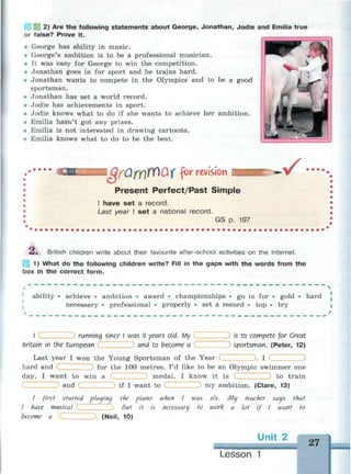 2) Are the following statements about George, Jonathan, Jodie and Emilia true
or false? Prove it.
• George has ability in music.
• George's ambition is to be a professional musician.
• It was easy for George to win the competition.
• Jonathan goes in for sport and he trains hard.
• Jonathan wants to compete in the Olympics and to be a good
sportsman.
• Jonathan has set a world record.
• Jodie has achievements in sport.
• Jodie knows what to do if she wants to achieve her ambition.
• Emilia hasn't got any prizes.
• Emilia is not interested in drawing cartoons.
• Emilia knows what to do to be the best.
I QfQff)1fY)QX for revision
Present Perfect/Past Simple
I have set a record.
Last year I set a national record.
GS p. 197
£. British children write about their favourite after-school activities on the Internet.
1) What do the following children write? Fill in the gaps with the words from the
box in the correct form.
t ч
ability • achieve • ambition • award • championships • go in for • gold • hard
necessary • professional • properly • set a record • top • try
N /
I running since I was 9 years old. My Is to compete for Great
Britain in the European and to become a sportsman. (Peter, 12)
Last year I won the Young Sportsman of the Year (._ . I
hard and ) for the 100 metres. I'd like to be an Olympic swimmer one
day. I want to win a medal. I know it is to train
and if I want to my ambition. (Clare, 13)
/ first started plauina the piano when I was six. Mu teacher saus that
I have musical . But it is necessary to work a lot if I want to
become a ). (Neil, 10)
Unit 2
27
Lesson 1
 