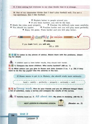 С. I love sewing but everyone in my class thinks that it is strange.
D. One of my classmates thinks that I don't play football well. I'm not a
top sportsman. But I like football.
^r Explain better to people around you.
^ If you train hardest, you will be the best.
^ Study the rules more properly. ^ Practise the difficult note more carefully.
^ You should try harder. ^ Practise harder and you will play more perfectly.
^ Enjoy the game. Train harder and you will play better.
i ^ O / T i n ^ O f for revision
lf-clauses
If you train hard, you will win.
GS p. 205
. - /
U 2) Listen to the pieces of advice. Match them with the problems, (listen­
ing for detail)
o . If children want to have better results, they should train harder.
• Я 1) Compare the three children. Who works hardest? (AB ex. 1)
 2) What advice can you give to Susan and John (Lesson 2 ex. 1 p. 29) if they
want to be the top pupils? Use the adverbs in the box.
. * •
If Susan wants to get A in History, she should study more seriously.
* 
hard • neatly • perfectly • properly • seriously • well |
i — — — _ _ _ — — — — — — _ — _ _ _ _ . . . . _ _ . . . . _ _ . . _ _ - . _ — • . « . - . — _ — •
ч
El E? 3) G r o u p w o r k . How do your friends and you do different things? Make
a list of activities, make a survey and compare the results of the survey.
4 . r
? Activity book ex. 2. A l l a b o u t m e . My plans in studying. (AB No 3)
NEXT LESSON IS A READING LESSON. i V (Reader ex. 2)
чл Unit 2
Lesson 3
 
