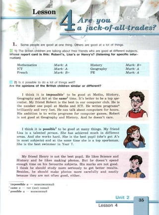 •
Lesson
Arf you
С a jack-of-all-trad'О О i
1 . Some people are good at one thing. Others are good at a lot of things.
1) The British children are talking about their friends who are good at different subjects.
Whose report card is this: Robert's, Lisa's or Henry's? (listening for specific infor­
mation)
Mathematics
ICT
French
Mark: A
Mark: A-
Mark: B+
History
Geography
PE
Mark: B+
Mark: A
Mark: A
2) Is it possible to do a lot of things well?
Are the opinions of the British children similar or different?
I think it is impossible1
to be good at Maths, History,
Geography and Art at the same2
time. It's better to be a top spe­
cialist. My friend Robert is the best in our computer club. He is
the number one pupil at Maths and ICT. He writes programs*
brilliantly and very fast. He can talk about computers for hours.
His ambition is to write programs for computer games. Robert
is not good at Geography and History. And he doesn't care.
I think it is possible3
to be good at many things. My friend
Lisa is a talented person. She has achieved much in different
areas. And she works hard. She is the best pupil (she's got A's
in most subjects) and at the same time she is a top sportsman.
She is the best swimmer in Year 7.
My friend Henry is not the best pupil. He likes Science and
History and he likes making photos. But he doesn't spend
enough time on his favourite subjects. His marks are not good.
I think he should study more seriously to get better results.
Besides, he should make photos more carefully and neatly
because they are not often good, either.
1
impossible a — невозможный
same a — тот (же) самый
!
possible a — возможный
Unit 2
35
Lesson 4
 