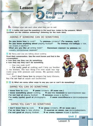 I
Lesson
Do you know
how ...?
—
J.» Children often ask each other what they can do well.
| 1) Listen and read the questions in the word box. Listen to the answers. Which
question are the children answering? (listening for the main idea)
ASKING IF SOMEONE CAN DO SOMETHING
Do you know how to cook? Ты умеешь готовить? (Ты знаешь, как?)
Do you know anything about playing football? Ты знаешь что-нибудь о том,
как играть в футбол?
What are you like at writing tests? Насколько хорошо ты умеешь вы­
полнять контрольные задания?
2) Henry and Lisa are talking about cooking.
Read their conversation. Use the word boxes and find in the
conversation:
• how they say they can do something;
• how they say they can't do something.
— Can you cook well?
— I'm really good at cooking and I help my brother
in the kitchen. The best thing I've ever made was veg­
etable soup with potatoes and onions. My parents really
liked it!
— And I don't know how to prepare big tasty dinners.
But I'm not bad at salads and sandwiches.
3) What are some other ways to say you can or can't do something?
SAYING YOU CAN DO SOMETHING
I know how to cook. Я умею готовить. (Я знаю как.)
I know something about cooking. Я кое-что понимаю в приготовлении еды.
I'm not bad at playing football. Я неплохо играю в футбол.
I'm really (quite) good at photography. У меня способности к фотографирова­
нию.
SAYING YOU CAN'T DO SOMETHING
I don't know how to cook. Я не умею готовить. (Я не знаю как.)
I've no idea how to take photos. Я понятия не имею, как фотографировать.
I'm not good at playing football. Я не очень хорошо играю в футбол.
Unit 2
37
Lesson 5
 