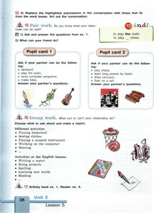 I 4) Replace the highlighted expressions in the conversation with those that fit
from the word boxes. Act out the conversation.
2. fz Pair work. Do you know what your class­
mate can do well?
" 1) Ask and answer the questions from ex. 1 .
2) What can your friend do?
i*i<lA
to play t h e violin
to play __ chess
Pupil card 1
Ask if your partner can do the follow­
ing:
• windsurf;
• play the violin;
• write computer programs;
• make kites.
Answer your partner's questions.
Pupil card 2
Ask if your partner can do the follow­
ing:
• play chess;
• learn long poems by heart;
• draw cartoons;
• float on a raft.
Answer your partner's questions.
3 . r-Ч G r o u p w o r k . What can or can't your classmates do?
Choose what to ask about and make a report.
Different activities
• Playing basketball
• Sewing clothes
• Playing a musical instrument
• Working on the computer
• Dancing
• ...
Activities at the English lessons
• Writing a report
• Doing projects
• Spelling
• Learning new words
• Reading
4 . ^ Activity book ex. 1 . Reader ex. 4.
38
Unit 2
Lesson 5
 