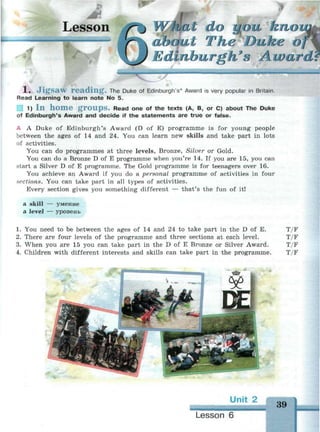 Lesson Wwfibt do урм кпогш
(tut The Duke of
linburgh's Award
1 . J i g s a w r e a d i n g . The Duke of Edinburgh's* Award is very popular in Britain.
Read Learning to learn note No 5.
1 1) I n h o m e g r o u p s . Read one of the texts (A, B, or C) about The Duke
of Edinburgh's Award and decide if the statements are true or false.
A A Duke of Edinburgh's Award (D of E) programme is for young people
between the ages of 14 and 24. You can learn new skills and take part in lots
of activities.
You can do programmes at three levels, Bronze, Silver or Gold.
You can do a Bronze D of E programme when you're 14. If you are 15, you can
start a Silver D of E programme. The Gold programme is for teenagers over 16.
You achieve an Award if you do a personal programme of activities in four
sections. You can take part in all types of activities.
Every section gives you something different — that's the fun of it!
a skill -
a level -
- умение
- уровень
1. You need to be between the ages of 14 and 24 to take part in the D of E. T/F
2. There are four levels of the programme and three sections at each level. T/F
3. When you are 15 you can take part in the D of E Bronze or Silver Award. T/F
4. Children with different interests and skills can take part in the programme. T/F
Unit 2
39
Lesson 6
 