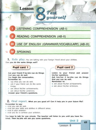 Lesson
О...
CJ jourself
$i LISTENING COMPREHENSION (AB-I)
© READING COMPREHENSION (AB-II)
О
о
USE OF ENGLISH (GRAMMAR/VOCABULARY) (AB-III)
SPEAKING
1. Role play. You are talking with your foreign friend about your abilities.
Can you do the same things well?
Pupil card 1
Ask your friend if he/she can do things
that you can do well.
You begin the conversation.
Remember to:
* say what you can do well;
• ask if your friend can do the same
things;
ask about his/her achievements;
ask about his/her ambitions.
Answer your friend's questions.
Pupil card 2
Listen to your friend and answer
his/her questions.
Ask him/her if he/she can do things
that you can do well.
Remember to:
• ask about his/her achievements;
• ask about his/her ambitions.
A. O r a l r e p o r t . What are you good at? Can it help you in your future life?
Remember to say:
• what you can do well;
• what are your skills and abilities in different areas;
• what is your ambition;
• what you do to achieve your ambition.
You have to talk for one minute. The teacher will listen to you until you have fin­
ished. Then he/she will ask you some questions.
Unit 2
Lesson 8
43
 