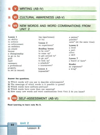 оWRITING (AB-IV)
Б Qj_CULTURAL AWARENESS (AB-V)
Г5 ^ ™ NEW WORDS AND WORD COMBINATIONS FROM
UNIT 2
Lesson 1
an ability
to achieve
an achievement
an ambition
an award
bronze
a championship
to go in for
gold
hard
necessary
a professional
properly
to set (a record)
top (sportsman)
to try
Lesson 2
an experiment*
Reading lesson
to be over*
to come up*
to get around to'
to go out*
to look up*
a schedule*
a tournament*
Lesson 4
impossible*
a person
possible*
same* (at the same time)
Lesson 6
a level
a part
silver
a skill
Lesson 7
a board of fame*
Reader
an argument*
a wing*
Answer the questions.
•
1) Which words will you use to describe achievements?
2) The meanings of which words is it possible to guess?
3) Which words have suffixes/prefixes?
4) Which words have more than one meaning?
5) How many new words and word combinations from Unit 2 do you know?
SELF-ASSESSMENT (AB-VI)
Read Learning to learn note No 8.
44
Unit 2
Lesson 8
 