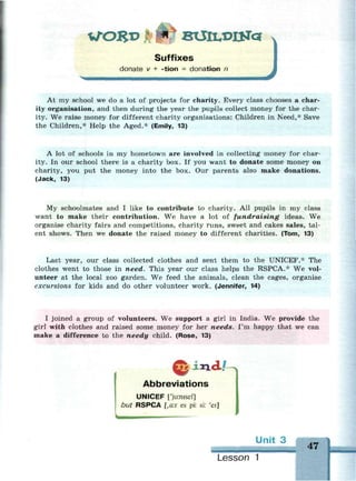 WORD BXJlLXH&c*
Suffixes
donate v + -tion = donation n
At my school we do a lot of projects for charity. Every class chooses a char-
ity organisation, and then during the year the pupils collect money for the char-
ity. We raise money for different charity organisations: Children in Need,* Save
the Children,* Help the Aged.* (Emily, 13)
A lot of schools in my hometown are involved in collecting money for char-
ity. In our school there is a charity box. If you want to donate some money on
charity, you put the money into the box. Our parents also make donations.
(Jack, 13)
My schoolmates and I like to contribute to charity. All pupils in my class
want to make their contribution. We have a lot of fundraising ideas. We
organise charity fairs and competitions, charity runs, sweet and cakes sales, tal-
ent shows. Then we donate the raised money to different charities. (Tom, 13)
Last year, our class collected clothes and sent them to the UNICEF.* The
clothes went to those in need. This year our class helps the RSPCA.* We vol-
unteer at the local zoo garden. We feed the animals, clean the cages, organise
excursions for kids and do other volunteer work. (Jennifer, 14)
I joined a group of volunteers. We support a girl in India. We provide the
girl with clothes and raised some money for her needs. I'm happy that we can
make a difference to the needy child. (Rose, 13)
iaadJU,
Abbreviations
UNICEF nu:nisef]
but RSPCA [,a:r es pi: si: 'ei]
Unit 3
47
Lesson 1
 