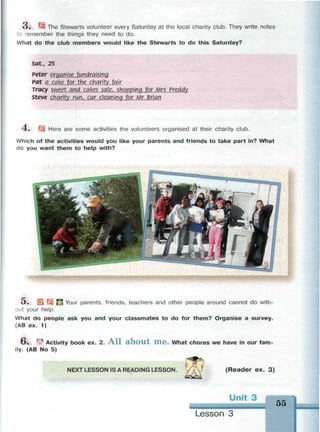 з. т The Stewarts volunteer every Saturday at the local charity club. They write notes
to remember the things they need to do.
What do the club members would like the Stewarts to do this Saturday?
Sdt., 25
Peter organise fundralslna
Pat a cake for the charity fair
Tracy sweet and cakes sale, shopping for Mrs Preddy
Steve charity run, car cleaning for Mr Brian
4 , f q Here are some activities the volunteers organised at their charity club.
Which of the activities would you like your parents and friends to take part in? What
do you want them to help with?
О» Н LJ Your parents, friends, teachers and other people around cannot do with­
out your help.
What do people ask you and your classmates to do for them? Organise a survey.
(AB ex. 1)
6 . Ф Activity book ex. 2. A l l a b o u t H i e . What chores we have in our fam­
ily. (AB No 5)
NEXT LESSON IS A READING LESSON. ( R e a d e r ex. 3)
55
Lesson 3
 