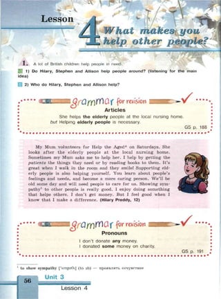 Lesson
at make
other people?
1 !• ^ 4
X . A lot of British children help people in need.
S3 1) Do Hilary, Stephen and Allison help people around? (listening for the main
idea)
2) Who do Hilary, Stephen and Allison help?
I QfufflfOuX for revision -v •••••
Articles
She helps the elderly people at the local nursing home.
but Helping elderly people is necessary.
GS p. 188
My Mum volunteers for Help the Aged* on Saturdays. She
looks after the elderly people at the local nursing home.
Sometimes my Mum asks me to help her. I help by getting the
patients the things they need or by reading books to them. It's
great when I walk in the room and they smile! Supporting eld­
erly people is also helping yourself. You learn about people's
feelings and needs, and become a more caring person. We'll be
old some day and will need people to care for us. Showing sym­
pathy1
to other people is really good. I enjoy doing something
that helps others. I don't get money. But I feel good when I
know that I make a difference. (Hilary Preddy, 12)
I QfQfy)№Cif for revision
Pronouns
I don't donate any money.
I donated some money on charity.
%X • • • •
GS p. 191
1
to show sympathy ['simpaGt] (to sb) — проявлять сочувствие
Unit 3
56
Lesson 4
 