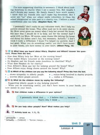 I'm sure supporting charities is necessary. I think about mak­
ing donations to charity when I see a money box. But usually I
don't donate any money. My family doesn't have much money.
I know that my friends also can't make big donations. But I
never say "no" when our school needs volunteers to clean the
school playground or take part in a charity run. I believe a small
contribution also can help. (Stephen Kent, 14)
I personally1
don't really do any volunteer work. But I help my
parents around the house. They often need me to do some chores.
My Mum never gives me money when I help her around the house.
She says that I should do it to help, not for the money! And I
agree with my Mum. Of course, some chores like tidying the house
and doing the dishes aren't fun, but necessary. Actually,2
I don't
think I make a difference. I know I've helped my parents. And I
feel good. When you do something useful, you don't have money
in your hands, you have money in your heart. (Allison Fung, 12)
| 3) What have you learnt about Hilary, Stephen and Allison? Answer the ques­
tions. Prove from the text.
How does Hilary help her Mum at the nursing home?
What makes Hilary volunteer at the nursing home?
Do Stephen and his friends make donations to charities? Why?
What does Stephen do for charity?
Does Allison's Mum pay her for helping around the house? Why?
Does Allison enjoy doing chores around the house? Why?
4) Which of the children can you say the following about? Prove this from the text.
* ... shows sympathy to elderly people. • ... enjoys being involved in charity projects.
• ... worries about people around. • ... makes a difference.
1МЩ 5) What do the children mean by saying the following?
— Supporting elderly people is also helping yourself.
— When you do something useful, you don't have money in your hands, you
have money in your heart.
2. m Can children make a difference in your opinion?
I personally think that ... • I believe that ..., because
That's why I think ...
Do you help other people? How? What makes you help?
r
«^ Activity book ex. 1.1), 2).
1
personally — лично
2
Actually, ... ['aektfuali] — Честно говоря, ...
Unit 3
57
Lesson 4
 