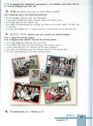 Щ 4) Replace the highlighted expressions in the dialogue with those that fit.
Act out the dialogues you have got.
^ « ^3 ВЙ Your foreign friend tells you about different projects.
What would you say in the following situations?
• We're having a charity fair next Saturday.
• I need you to help me with a poster about the charity fair.
• Let's take part in the charity run.
• Our class is volunteering by picking up litter in the park today. I'd like you
to join us.
• I've got two tickets for a charity concert. I would like you to go with me.
3. Щ P a i r W O r k . Discuss with your partner the charity projects.
Pupil 1: Name the charity project.
Pupil 2: Express your attitude towards the charity project.
1) Our class helps by cleaning the local park.
2) Nick, Dave and Alex are performing at the charity party.
3) Julie is sewing toys for children at the local hospital.
4) The girls are raising money by selling sweets at the charity fair.
5) We are volunteering at the local nursing home.
:• | Activity book ex. 1. Reader ex. 4.
Unit 3 • : - . ; ^
59
Lesson 5
 