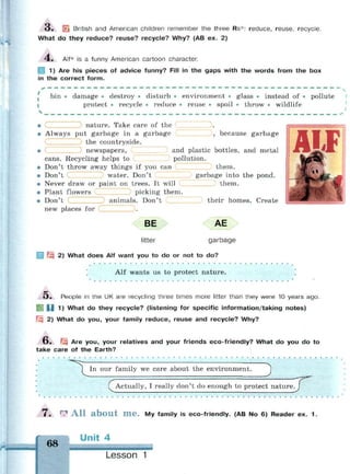 О . | British and American children remember the three Rs*: reduce, reuse, recycle.
What do they reduce? reuse? recycle? Why? (AB ex. 2)
4 . Alt* is a funny American cartoon character.
] 1) Are his pieces of advice funny? Fill in the gaps with the words from the box
in the correct form.
^ . _ _ _ . . _ _ _ _ _ . . _ _ i — . . . _ _ _ . . — — — _ — — — — _ — — _ _ _ — . . - i _ — i _ _ . . . . _ . .
bin • damage • destroy • disturb • environment • glass • instead of • pollute
protect • recycle • reduce • reuse • spoil • throw • wildlife
, because garbage
• nature. Take care of the
• Always put garbage in a garbage
the countryside,
newspapers, and plastic bottles, and metal
cans. Recycling helps to pollution.
• Don't throw away things if you can them.
• Don't water. Don't garbage into the pond.
С
С
• Never draw or paint on trees. It will
• Plant flowers picking them.
• Don't I animals. Don't
Z).new places for
BE
litter
them,
their homes. Create
AE
garbage
| ^3 2) What does Alf want you to do or not to do?
Alf wants us to protect nature.
O . People in the UK are recycling three times more litter than they were 10 years ago.
U 1) What do they recycle? (listening for specific information/taking notes)
Fiji 2) What do you, your family reduce, reuse and recycle? Why?
O . f.^ Are you, your relatives and your friends eco-friendly? What do you do to
take care of the Earth?
• • • •
In our family we care about the environment. J
f Actually, I really don't do enough to protect nature. J
•
7 . r
? A l l a b o u t m e . My family is eco-friendly. (AB No 6) Reader ex. 1 .
68
Unit 4
Lesson 1
 