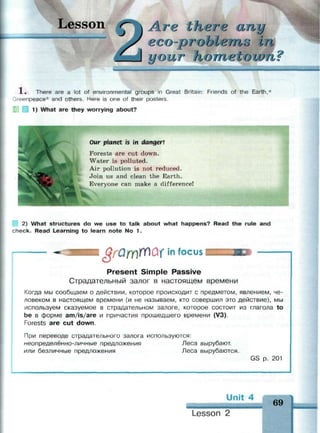 esson Are Itier e any
соЫепьо in
и our no пьес own
1 . There are a lot of environmental groups in Great Britain: Friends of the Earth,*
Greenpeace* and others. Here is one of their posters.
| 1) What are they worrying about?
Oar planet is in danger]
Forests are cut down.
Water is polluted.
Air pollution is not reduced.
Join us and clean the Earth.
Everyone can make a difference!
2) What structures do we use to talk about what happens? Read the rule and
check. Read Learning to learn note No 1.
YQmWui in focus
Present Simple Passive
Страдательный залог в настоящем времени
Когда мы сообщаем о действии, которое происходит с предметом, явлением, че­
ловеком в настоящем времени (и не называем, кто совершил это действие), мы
используем сказуемое в страдательном залоге, которое состоит из глагола to
be в форме am/is/are и причастия прошедшего времени (V3).
Forests are cut down.
При переводе страдательного залога используются:
неопределённо-личные предложения Леса вырубают,
или безличные предложения Леса вырубаются.
GS р. 201
Unit 4
69
^
Lesson 2
 