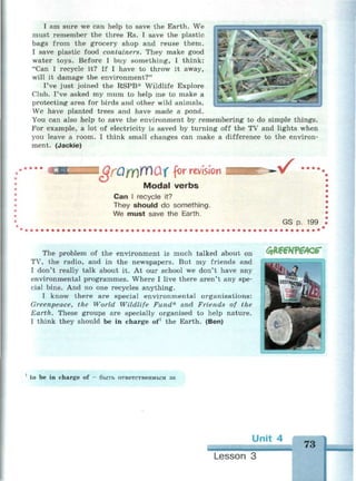 I am sure we can help to save the Earth. We
must remember the three Rs. I save the plastic
bags from the grocery shop and reuse them.
I save plastic food containers. They make good
water toys. Before I buy something, I think:
"Can I recycle it? If I have to throw it away,
will it damage the environment?"
I've just joined the RSPB* Wildlife Explore
Club. I've asked my mum to help me to make a
protecting area for birds and other wild animals.
We have planted trees and have made a pond.
You can also help to save the environment by remembering to do simple things.
For example, a lot of electricity is saved by turning off the TV and lights when
you leave a room. I think small changes can make a difference to the environ­
ment. (Jackie)
WfQfY)WQX for revision
Modal verbs
Can I recycle it?
They should do something.
We must save the Earth.
v^ ••••
GS p. 199
The problem of the environment is much talked about on
TV, the radio, and in the newspapers. But my friends and
I don't really talk about it. At our school we don't have any
environmental programmes. Where I live there aren't any spe­
cial bins. And no one recycles anything.
I know there are special environmental organisations:
Greenpeace, the World Wildlife Fund* and Friends of the
Earth. These groups are specially organised to help nature.
I think they should be in charge of1
the Earth. (Ben)
доеотедсг
1
to be in charge of — быть ответственным за
Unit 4
73
Lesson 3
 