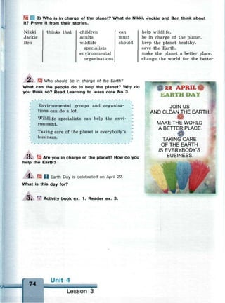 3) Who is in charge of the planet? What do Nikki, Jackie and Ben think about
it? Prove it from their stories.
Nikki
Jackie
Ben
thinks that children
adults
wildlife
specialists
environmental
organisations
can
must
should
help wildlife.
be in charge of the planet.
keep the planet healthy.
save the Earth.
make the planet a better place.
change the world for the better.
A.  Who should be in charge of the Earth?
What can the people do to help the planet? Why do
you think so? Read Learning to learn note No 3.
Environmental groups and organisa­
tions can do a lot.
Wildlife specialists can help the envi­
ronment.
Taking care of the planet is everybody's
business.
О . Щ Are you in charge of the planet? How do you
help the Earth?
4 . Щ U Earth Day is celebrated on April 22.
What is this day for?
5. *? Activity book ex. 1 . Reader ex. 3.
• • •
22 APRIL
EARTH DAY
JOIN US
AND CLEANДНЕ EARTH
MAKE THE WORLD
A BETTER PLACE.
TAKING CARE
OF THE EARTH
IS EVERYBODY'S
BUSINESS.
74
Unit 4
Lesson 3
 