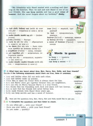 "My friendship with Hazel started with e-mailing and chat­
ting on the Internet. Then we met and now Hazel is one of my
best friends. She can keep secrets and has a good sense of
humour. And she never forgets about my birthday!" (Kelly)
to fall (fell; fallen) out (with sb over
sth) phr — ссориться (с кем-л. из-за
чего-л.)
to make (made; made) up phr — (по)ми-
риться
quickly ['kwikli] — быстро
to turn to (sb for sth) — обращаться
(к кому-л. за чем-л.)
to be there (for sb) idm — быть гото­
вым прийти на помощь (кому-л.)
a neighbour ['neiba] — сосед, соседка
to get together phr — встречаться, со­
бираться вместе
to rely (on sb) — полагаться, надеять­
ся (на кого-л.)
to make (made; made) friends (with sb)
idm — подружиться (с кем-л.)
true [tru:] — верный, пре­
данный
to last — продолжаться,
длиться
forever [far'eva] — навсегда, навеки
to betray [bi'trei] — предавать
a sense of humour ['гуи:тэ] — чувство
юмора
Words to guess
to keep v — хранить
a secret n — ?
can keep a secret — ?
2) What have you earnt about Amy, Ben, Harry, Ken, Kelly, and their friends?
Decide if the following statements about them are true, false or unstated.
Amy and Ashley often fall out with each other.
Amy and Ashley make up quickly.
When Ben is upset his friend Nick is always there for him.
Kris and Harry often get together because they are neighbours.
Kris can rely on Harry because Harry is a true friend.
Ken thinks that his friendship with Jack and Jason will last forever.
Ken is sure that his friends will never betray him.
Kelly made friends with Hazel three years ago.
Kelly can keep secrets and has a sense of humour.
BE
neighbour
humour
AE
neighbor
humor
—. Here are the questions Amy, Ben, Harry, Ken and Kelly would like to ask you.
1) Complete the questions and then listen to check.
— Do you often get ... with your friend?
— Have you ever fallen ... with your best friend?
— Do you make ... quickly?
Unit 5
85
Lesson 1
 