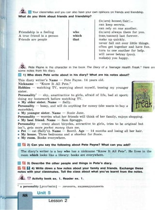 2l. 1 Your classmates and you can also have your own opinions on friends and friendship.
What do you think about friends and friendship?
Friendship is a feeling
A true friend is a person
Friends are people
who
which
that
(is/are) honest/fair/...
can keep secrets.
can rely on one another.
(is/are) always there for you.
(can/cannot) last forever.
make up quickly.
never fall out over little things.
often get together and have fun.
turn to one another for help.
will never betray (you).
make(s) you happy.
teenage
илес
о . Pete Payne is the character in the book The Diary of a Teenage Health Freak.* Here are
some notes from his diary.
| 1) Who does Pete write about in his diary? What are his notes about?
This diary writer's Name — Pete Payne. 14 years old.
Nickname — "Know It All Pete."
Hobbies — watching TV, worrying about myself, teasing my younger
sister.
Personality1
— shy, unattractive to girls, afraid of life, bad at sport;
doing my homework before watching TV.
• My older sister. Name — Sally.
Personality — bossy, and will do anything for money (she wants to buy a
motorbike).
• My younger sister. Name — Susie Jane.
Personality — worries what her friends will think of her family, enjoys shopping.
• My best friend. Name — Sam Sproggs.
Personality — crazy about bicycles, attractive to girls, tries to be original but
isn't, gets more pocket money than me.
• Pet — cat (Sally's). Name — Bovril. Age — 14 months and losing all her hair.
• My house. Three bedrooms and a shoebox for Susie.
• My room. Books everywhere.
Щ 2) Can you say the following about Pete Payne? What can you add?
The diary's writer is a boy who has a nickname "Know It All Pete". He lives in the
room which looks like a library: books are everywhere.
| ^ 3) Describe the other people and things in Pete's diary.
SL Щ H 4) Write down a few notes about your family and friends. Exchange these
notes with your classmates. Tell the class about what you've learnt from the notes.
4 . r
^ Activity book ex. 1 . Reader ex. 1 .
1
a personality [,p3:s9'n<el9ti] — личность, индивидуальность
Unit 5
88
Lesson 2
 