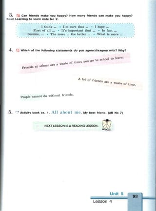 о . Can friends make you happy? How many friends can make you happy?
= ead Learning to learn note No 2.
.
I think ... • I'm sure that ... • I hope ...
First of all ... • It's important that ... • In fact ...
Besides, ... - The more ... the better ... • What is more ...
-4. Which of the following statements do you agree/disagree with? Why?
v, «I are a waste of time, у
Friends at school are
A J o t
of friend a r e
a waste of t i m e
People cannot do without friends.
5 . 1 Activity book ex. 1. A l l a b o u t m e . My best friend. (AB No 7)
NEXT LESSON IS A READING LESSON.
Unit 5
— — — •
Lesson 4
 