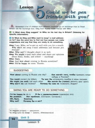 Lesson
Could ше be pen
frl finds With you?
1 . Nowadays a lot of children from different countries go on exchange trips to Great
Britain. On his exchange tour, Oleg from Russia made friends with Mike.
1 1) What does Oleg suggest1
to Mike on his last day in Britain? (listening for
specific information)
2) What do Oleg and Mike want to swap2
e-mail address­
es for? Use the word box to find out how people can make
suggestions and say that they are ready to do something.
Oleg: I say, Mike, we've got on well with you for a month.
Why don't we swap e-mail addresses and become pen
friends?
Mike: Why not? I thought about it as well.
Oleg: We might e-mail each other and share our opinions
about films, books, and school — anything!
Mike: Sure.
Oleg: And how about coming to Russia sometime?
Mike: I'd be happy to come. Thanks.
J
SUGGESTING
How about coming to Russia one day? Как насчёт того, чтобы приехать когда-
нибудь в Россию?
You could correct my letters. Ты мог бы исправлять ошибки в моих письмах.
We might (as well) call each other. Мы могли бы (также) звонить друг другу.
Why don't we call Andrew? Почему бы нам не позвонить Эндрю?
SAYING YOU ARE READY TO DO SOMETHING
I'd be happy to do it. Я бы с удовольствием (сделал(а) это).
No problem. Нет проблем. (Согласен. Согласна.)
OK./Sure. Конечно.
Why not? Почему бы и нет?
1
to suggest [sa'cfeest] — предлагать
2
to swap (also to swop) — менять, обменивать(ся)
Unit 5
94
Lesson 5
 