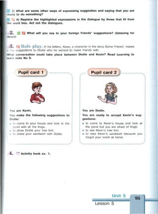 3) What are some other ways of expressing suggestion and saying that you are
-cady to do something?
4) Replace the highlighted expressions in the dialogue by those that fit from
t*«e word box. Act out the dialogues.
2 . Щ What will you say to your foreign friends' suggestions? (listening for
detail)
3 . Щ R o l e p l a y . In his letters, Kevin, a character in the story Some Friend!, makes
, suggestions to Dodie who he wanted to make friends with.
What conversation could take place between Dodie and Kevin? Read Learning to
earn note No 9.
Pupil card 1
You are Kevin.
You make the following suggestions to
Dodie:
• to come to your house and look at the
oond with all the frogs.
> to show Dodie your tree fort.
» to share your sandwich with Dodie.
Pupil card 2
You are Dodie.
You are ready to accept Kevin's sug­
gestions:
• to come to Kevin's house and look at
the pond but you are afraid of frogs.
• to see Kevin's tree fort.
• to take Kevin's sandwich because you
forgot your lunch at home.
-4. ^ Activity book ex. 1 .
Unit 5
- • : -
Lesson 5
95
 