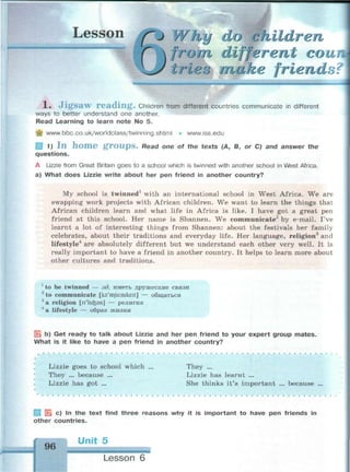 Lesson ("J Why do children
from different сои
tries make friends?
» ""f.«
1. Jigsaw reading. Children from different countries communicate in different
ways to better understand one another.
Read Learning to learn note No 5.
^ www.bbc.co.uk/worldclass/twinning.shtml • www.iss.edu
g 1) I n h o m e g r o u p s . Read one of the texts (A, B, or C) and answer the
questions.
A Lizzie from Great Britain goes to a school which is twinned with another school in West Africa.
a) What does Lizzie write about her pen friend in another country?
My school is twinned1
with an international school in West Africa. We are
swapping work projects with African children. We want to learn the things that
African children learn and what life in Africa is like. I have got a great pen
friend at this school. Her name is Shannen. We communicate2
by e-mail. I've
learnt a lot of interesting things from Shannen: about the festivals her family
celebrates, about their traditions and everyday life. Her language, religion3
and
lifestyle4
are absolutely different but we understand each other very well. It is
really important to have a friend in another country. It helps to learn more about
other cultures and traditions.
1
to be twinned — зд. иметь дружеские связи
2
to communicate [ka'mjuinikeit] — общаться
3
a religion [n'licfcan]
4
a lifestyle
религия
образ жизни
| b) Get ready to talk about Lizzie and her pen friend to your expert group mates.
What is it like to have a pen friend in another country?
Lizzie goes to school which
They ... because ...
Lizzie has got ...
They ...
Lizzie has learnt ...
She thinks it's important because
* c) In the text find three reasons why it is important to have pen friends in
other countries.
96
Unit 5
Lesson 6
 
