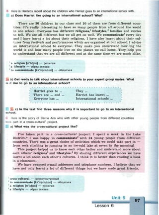 E Here is Harriet's report about the children who Harriet goes to an international school with.
a) Does Harriet like going to an international school? Why?
There are 30 children in our class and 10 of them are from different coun­
tries. It's really interesting to have so many people from all around the world
in one school. Everyone has different religions,1
lifestyles,2
families and stories
to tell. We are all different but we all get on well. We communicate3
every day
and I have learnt a lot about their religions. I have also learnt about their cul­
tures from festivals and performances which are organised at our school. I advise
an international school to everyone. They make you understand how big the
world is and how many people live on the planet we call home. They help you
to understand that we are all different and at the same time we are much alike.
a religion [n'lickan] — религия
~ a lifestyle — образ жизни
to communicate [ka'mjuimkeit] — общаться
j b) Get ready to talk about international schools to your expert group mates. What
s it like to go to an international school?
Harriet goes to ..
There are ... and
Everyone has ...
They ...
Harriet has learnt ...
International schools
i c) In the text find three reasons why it is important to go to an international
school.
Here is the story of Carrie Ann who with other young people from different countries
: : K part in a cross-cultural' project.
a) What was the cross-cultural project like?
I've taken part in a cross-cultural project. I spent a week in the Lake
District.* I was happy to communicate2
with 24 young people from different
countries. There was a great choice of activities which we could take part in —
from rock climbing to jumping in an ice-cold lake at seven in the morning!
This project helped us to know each other better and understand more about
each others' religions3
and lifestyles.4
By sharing different experiences we have
learnt a lot about each other's cultures. I think it is better than reading a book
in a classroom.
We have swapped e-mail addresses and telephone numbers. I believe that we
have not only learnt a lot of different things but we have made great friends.
cross-cultural — межкультурный
to communicate [ks'mjuinikeit] — общаться
a religion [n'lic&sn] — религия
a lifestyle — образ жизни
Unit
97
Lesson 6
 
